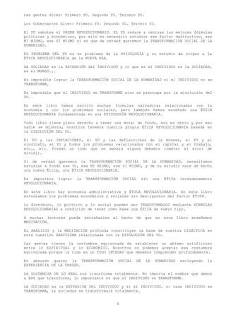 Las gentes dicen: Primero YO. Segundo YO. Tercero YO.

Los Gobernantes dicen: Primero YO. Segundo YO. Tercero YO.

El YO sabotea el ORDEN REVOLUCIONARIO. EL YO reduce a cenizas las mejores fórmulas
políticas y económicas, por ello es necesario estudiar ese factor destructivo, ese
MI MISMO, ese SÍ MISMO si es que de verdad queremos la TRANSFORMACIÓN SOCIAL DE LA
HUMANIDAD.

EL PROBLEMA DEL YO es un problema de la PSICOLOGÍA y su estudio da origen a la
ÉTICA REVOLUCIONARIA de la NUEVA ERA.

LA SOCIEDAD es la EXTENSIÓN del INDIVIDUO y lo que es el INDIVIDUO es la SOCIEDAD,
es el MUNDO...

Es imposible lograr la TRANSFORMACIÓN SOCIAL DE LA HUMANIDAD si el INDIVIDUO no se
TRANSFORMA.

Es imposible que el INDIVIDUO se TRANSFORME sino se preocupa por la disolución del
YO.

En este libro hemos escrito muchas fórmulas salvadoras relacionadas con la
economía y con los problemas sociales, pero también hemos enseñado una ÉTICA
REVOLUCIONARIA fundamentada en una PSICOLOGÍA REVOLUCIONARIA.

Todo libro tiene pleno derecho a tener una moral de fondo, eso es obvio y por eso
nadie se molesta, nosotros tenemos nuestra propia ÉTICA REVOLUCIONARIA basada en
la DISOLUCIÓN DEL YO.

El YO y las INFLACIONES, el YO y las deflacciones de la moneda, el YO y el
sindicato, el YO y todos los problemas relacionados con el capital y el trabajo,
etc., etc. forman un todo que en manera alguna debemos cometer el error de
dividir.

Si de verdad queremos la TRANSFORMACIÓN SOCIAL DE LA HUMANIDAD, necesitamos
estudiar a fondo ese YO, ese MI MISMO, ese SI MISMO, y de su estudio nace de hecho
una nueva Ética, una ÉTICA REVOLUCIONARIA.

Es imposible lograr    la   TRANSFORMACIÓN     SOCIAL        sin    una   ÉTICA   verdaderamente
REVOLUCIONARIA.

En este libro hay economía administrativa y ÉTICA REVOLUCIONARIA. En este libro
estudiamos los problemas económicos y sociales sin desligarnos del factor ÉTICO.

Lo Económico, lo político y lo social pueden ser TRANSFORMADOS mediante FORMULAS
REVOLUCIONARIAS a condición de tener como base una ÉTICA de nuevo tipo.

A muchas lectores puede extrañarles el hecho de que en este libro enseñemos
MEDITACIÓN.

EL ANÁLISIS y la MEDITACIÓN profunda constituyen la base de nuestra DIDÁCTICA en
esta cuestión GRAVÍSIMA relacionada con la DISOLUCIÓN DEL YO.

Las gentes tienen la costumbre equivocada de establecer un abismo artificioso
entre lo ESPIRITUAL y lo ECONÓMICO. Nosotros no podemos aceptar esa costumbre
equivocada porque la vida es un TODO INTEGRO que debemos comprender profundamente.

Es absurdo querer la TRANSFORMACIÓN          SOCIAL     DE     LA    HUMANIDAD    excluyendo   la
EXPERIENCIA DE LA VERDAD.

LA SUSTANCIA DE LO REAL nos transforma totalmente. No importa el nombre que demos
a ESO que transforma, lo importante es que el INDIVIDUO se TRANSFORME.

LA SOCIEDAD es la EXTENSIÓN DEL INDIVIDUO y si el INDIVIDUO, si cada INDIVIDUO se
TRANSFORMA, la sociedad se transformará totalmente.


                                         6
 