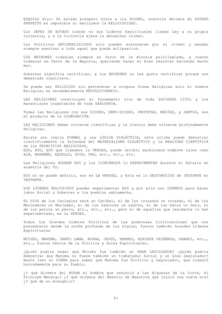 ESQUILO dijo: Un estado próspero honra a los DIOSES, nosotros decimos EL ESTADO
PERFECTO es imposible si excluimos la RELIGIOSIDAD.

Los JEFES DE ESTADO cuándo no son Líderes Espirituales llaman Ley a su propia
violencia, y a la violencia ajena la denominan crimen.

Los Políticos ANTIRRELIGIOSOS solo pueden sostenerse        por   el   crimen   y   mandan
siempre asesinar a todo aquel que pueda eclipsarlos.

LOS BRIBONES trabajan siempre en favor de la minoría privilegiada, y cuando
trabajan en favor de la Mayoría, queriendo hacer el bien resultan haciendo mucho
mal.

Gobernar significa rectificar, a los BRIBONES no les gusta rectificar porque son
demasiado orgullosos.

Se puede ser RELIGIOSO sin pertenecer a ninguna forma Religiosa solo el hombre
Religioso es verdaderamente REVOLUCIONARIO.

LAS RELIGIONES constituyen el fundamento     vivo   de   toda   SOCIEDAD   CIVIL    y   los
manantiales inagotables de toda SABIDURÍA.

Todas las Religiones con sus DIOSES, SEMI-DIOSES, PROFETAS, MESÍAS, y SANTOS, son
el producto de la ILUMINACIÓN.

LAS RELIGIONES deben volverse científicas y la ciencia debe volverse profundamente
Religiosa.

Existe una lógica FORMAL y una LÓGICA DIALÉCTICA, esta ultima puede demostrar
científicamente la falsedad del MATERIALISMO DIALÉCTICO y la REALIDAD CIENTÍFICA
de los PRINCIPIOS RELIGIOSOS.
ESO, ESO, ESO que llamamos la VERDAD, puede recibir muchísimos nombres tales como
ALÁ, BRAHMÁN, AQUELLO, DIOS, TAO, etc., etc., etc.

Las Religiones ADORAN ESO y los ILUMINADOS lo EXPERIMENTAN durante su éxtasis en
ausencia del YO.

ESO no se puede definir, eso es LA VERDAD, y ésta es lo DESCONOCIDO de INSTANTE en
INSTANTE.

LOS LÍDERES RELIGIOSOS pueden experimentar ESO y por ello son IDÓNEOS para hacer
labor Social y Gobernar a los pueblos sabiamente.

EL DIOS de los Caníbales será un Caníbal, el de los cruzados un cruzado, el de los
Mercaderes un Mercader, el de los Ladrones un Ladrón, el de los Gatos un Gato, el
de los perros un perro, etc., etc., etc., pero el de aquellos que realmente lo han
experimentado, es la VERDAD.

Todos los Grandes Líderes Políticos de las poderosas Civilizaciones que nos
precedieron desde la noche profunda de loa Siglos, fueron también Grandes Líderes
Espirituales

MOISÉS, MAHOMA, SANTO LAMA, BUDHA, JESÚS, HERMES, ASHIATA SHIEMASH, GHANDI, etc.,
etc., fueron Genios de la Política y Guías Espirituales.

¿Quién podría negar que Moisés fue también un GRAN LEGISLADOR? ¿Quién podría
demostrar que Mahoma no fuese también un trabajador Social y un Gran Legislador?
Basta leer el CORÁN para saber que Mahoma fue Político y Legislador, que trabajó
honradamente para su Pueblo.

¿Y qué diremos del BUDHA el hombre que renunció a las Riquezas de la Corte, el
Príncipe Mendigo? ¿Y qué diremos del Maestro de Maestros que inició una nueva era?
¿Y qué de su evangelio?



                                        61
 