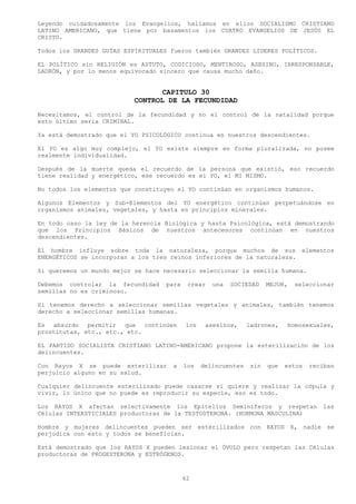 Leyendo cuidadosamente los Evangelios, hallamos en ellos SOCIALISMO CRISTIANO
LATINO AMERICANO, que tiene por basamentos los CUATRO EVANGELIOS DE JESÚS EL
CRISTO.

Todos los GRANDES GUÍAS ESPIRITUALES fueron también GRANDES LIDERES POLÍTICOS.

EL POLÍTICO sin RELIGIÓN es ASTUTO, CODICIOSO, MENTIROSO, ASESINO, IRRESPONSABLE,
LADRÓN, y por lo menos equivocado sincero que causa mucho daño.


                                 CAPITULO 30
                          CONTROL DE LA FECUNDIDAD
Necesitamos, el control de la fecundidad y no el control de la natalidad porque
esto último seria CRIMINAL.

Ya está demostrado que el YO PSICOLÓGICO continua en nuestros descendientes.

El YO es algo muy complejo, el YO existe siempre en forma pluralizada, no posee
realmente individualidad.

Después de la muerte queda el recuerdo de la persona que existió, eso recuerdo
tiene realidad y energético, ese recuerdo es el YO, el MI MISMO.

No todos los elementos que constituyen el YO continúan en organismos humanos.

Algunos Elementos y Sub-Elementos del YO energético continúan perpetuándose en
organismos animales, vegetales, y hasta en principios minerales.

En todo caso la ley de la herencia Biológica y hasta Psicológica, está demostrando
que los Principios Básicos de nuestros antecesores continúan en nuestros
descendientes.

El hombre influye sobre toda la naturaleza, porque muchos de sus elementos
ENERGÉTICOS se incorporan a los tres reinos inferiores de la naturaleza.

Si queremos un mundo mejor se hace necesario seleccionar la semilla humana.

Debemos controlar la fecundidad    para    crear   una   SOCIEDAD     MEJOR,   seleccionar
semillas no es criminoso.

Si tenemos derecho a seleccionar semillas vegetales y animales, también tenemos
derecho a seleccionar semillas humanas.

Es absurdo permitir que continúen         los    asesinos,     ladrones,    homosexuales,
prostitutas, etc., etc., etc.

EL PARTIDO SOCIALISTA CRISTIANO LATINO-AMERICANO propone la esterilización de los
delincuentes.

Con Rayos X se puede esterilizar     a    los   delincuentes    sin   que   estos   reciban
perjuicio alguno en su salud.

Cualquier delincuente esterilizado puede casarse si quiere y realizar la cópula y
vivir, lo único que no puede es reproducir su especie, eso es todo.

Los RAYOS X afectan selectivamente los Epitelios Seminíferos y respetan                las
Células INTERSTICIALES productoras de la TESTOSTERONA. (HORMONA MASCULINA)

Hombre y mujeres delincuentes pueden ser esterilizados con RAYOS X, nadie se
perjudica con esto y todos se benefician.

Está demostrado que los RAYOS X pueden lesionar el ÓVULO pero respetan las Células
productoras de PROGESTERONA y ESTRÓGENOS.



                                          62
 