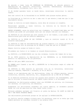 Es absurdo a todas luces NO CONTROLAR LA FECUNDIDAD, es absurdo permitir la
Reproducción de asesinos, prostitutas, ladrones, Homosexuales, Estafadores,
Drogainómanos, Violadores, etc., etc., etc.

Si de verdad queremos hacer un mundo mejor, necesitamos seleccionar la semilla
humana.

Esto del control de la fecundidad no es INJUSTO como piensan muchas gentes.

La Finalidad de la Justicia es dar a cada cual lo que merece y nada más que lo que
exactamente merece.

Aunque la Justicia se mueve despacio, nunca deja de alcanzar al culpable.

Necesitamos aprender a hacer        Justicia.   La    Justicia   es    la    Sanción   de   las
injusticias establecidas.

EMPERO ACLARAMOS, antes de esterilizar aun ciudadano, su culpabilidad debe ser tan
evidente que puede ser proclamada tanto por sus amigos como por sus enemigos.

LA JUSTICIA es una facultad que está latente en el ser humano, y que puede y debe
desarrollarse para bien de nuestros semejantes.

La JUSTICIA es la REINA DE LAS VIRTUDES y nace en nosotros cuando el YO se
disuelve radicalmente.

La JUSTICIA no sabe de sentimentalismo de ninguna especie y no conoce pariente ni
doliente porque solo se preocupa de LA VERDAD y nada más que de la VERDAD.

Hágase Justicia aunque se hunda el cielo.

NO podemos ser Justos si no tenemos un corazón Misericordioso.

La JUSTICIA y la MISERICORDIA son las dos columnas, torales del templo de la Ley.

NO es JUSTO permitir la Reproducción de         los    PERVERSOS,     no    es   MISERICORDIOSO
permitir la reproducción de los perversos.

AMOR es LEY pero AMOR consciente.

EL HOMBRE está llamado a ser REY y SACERDOTE de la Naturaleza según el orden de
MELQUISEDEC.

LA JUSTICIA no debe basarse en opiniones sino en la              naturaleza,        seleccionar
semillas humanas, vegetales o animales, no es un delito.

Cuando no se reproduzcan más los delincuentes, todos los códigos penales, centros
correctivos, cárceles, destierros, etc., desaparecerán de la FAZ DE LA TIERRA.

Si la medicina preventiva utiliza las vacunas para prevenir las enfermedades, ¿por
qué no utilizar la esterilización con RAYOS X para salvar a la Sociedad?

Acabándose los delincuentes podemos tener una SOCIEDAD sin policía, sin fronteras,
sin cárceles, sin ejércitos, sin Gobiernos.

Acabándose los delincuentes tendremos una tierra edénica, un verdadero paraíso
donde los ríos de agua pura de vida, manen leche y miel.

Entonces podremos exclamar con Virgilio el poeta de Mantua; YA LLEGÓ LA EDAD DE
ORO Y UNA NUEVA PROGENIE MANDA.

Las delincuentes protestarán porque se les aplique la ESTERILIZACIÓN.

La Justicia resulta siempre violenta para los perversos, pues es un hecho que todo
hombre perverso se considera inocente a sus propios OJOS.


                                           63
 
