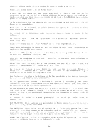 Nosotros debemos hacer justicia aunque se hunda el cielo y la tierra.

Necesitamos crear entre todos un Mundo mejor.

Ninguna Ley por sabia que sea puede adaptarse, a todas y cada una de las
conveniencias de los dos mil quinientos millones de seres humanos que pueblan el
mundo, lo único que debe tenerse en cuenta es si resulta beneficiosa para la mayor
parte de los seres humanos.

De la misma manera que los Médicos son los protectores de los enfermos lo son las
leyes de los agraviados.

Terminados los delincuentes, se acaban también los agraviados, entonces el mundo
resplandece de felicidad.

El CONTROL   DE   LA   FECUNDIDAD    debe    extenderse    también   hasta    el   Mundo   de   los
enfermos.

Es absurdo permitir       que   se   reproduzcan     los   sifilíticos,   Leprosos,    Dementes,
Monstruosos, etc.

Causa pavor saber que en algunos Manicomios los locos engendran hijos.

Hemos sido informados de casos en que los hijos de esos locos, engendrados en
Manicomios han nacido monstruosos.

Parece increíble que la humanidad a estas horas de la vida permita la reproducción
de Monstruos, enfermos incurables, etc.

Controlar la Natalidad de enfermos y Monstruos es CRIMINAL, pero controlar la
FECUNDIDAD, es un deber.

Necesitamos crear un MUNDO MEJOR, una Sociedad sin MONSTRUOS, sin Sífilis, sin
Lepra, sin Tuberculosis, sin Locos, etc., etc., etc.

La Ciencia es Ciencia y nada tiene que ver con los prejuicios Sociales y
Religiosos. La Ciencia es el conocimiento verdadero de las consecuencias y la
dependencia de un hecho con respecto a otro.

Los Prejuicios Sociales y Religiosos no le han permitido a los sabios comprender
la necesidad del CONTROL DE LA FECUNDIDAD.

NO nos pronunciamos contra la RELIGIÓN ni contra la Sociedad y las buenas
Costumbres, solo nos pronunciamos contra los Prejuicios que en nada benefician a
la humanidad y si la perjudican gravemente.

ES una falsedad de todas las Religiones y sectas considerar a las ciencias como
una invención del intelecto humano, lo único que es humano es su aplicación, toda
ciencia se basa en los principios fundamentales que sostienen el COSMOS firme, en
su marcha.

El hombre no      puede    establecer       principios,    lo   único   que   puede    hacer     es
descubrirlos.

LAS RELIGIONES deben explicar sus principios en forma científica porque la nueva
Era Acuaria exige SABER CONSCIENTE.

Las Religiones deben luchar por el control de la fecundidad, porque los mismos
principios Religiosos hablan de la selección natural. (Muchos son los llamados y
pocos los escogidos) (De mil que me buscan uno me encuentra, de mil que me
encuentran uno me sigue, de mil que me siguen, uno es mío, etc.)

Todas las frases de los Cuatro Evangelios están llenas de Sabiduría, y en muchos
versículos hallamos esta LEY de la Selección Natural.



                                                64
 