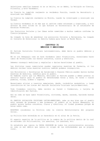 Seleccionar semillas humanas no es un delito, es un deber, la Religión es Ciencia,
Filosofía, y Arte Verdadero.

La Ciencia ha cumplido realmente su verdadera Función, cuando ha descubierto y
enunciado una VERDAD.

La Ciencia ha cumplido realmente su Misión, cuando ha investigado y enunciado una
Verdad.

La Ciencia verdadera no es más que el sentido común entrenado y organizado, y solo
difiere de este último en lo que difiere un Universitario de un estudiante de
Escuelas Primarias.

Los Prejuicios Sociales y las Ideas están sometidas a muchos cambios conforme la
Ciencia progresa.

Ha llegado la hora de abandonar los prejuicios Sociales y Religiosos, ha llegado
el Instante de Seleccionar la Semilla humana para hacer un Mundo Mejor.


                                     CAPITULO 31
                                 MÉDICOS Y MEDICINAS
El Partido Socialista Cristiano Latinoamericano, debe darle al pueblo médicos y
Medicinas.

NO es con Demagogia como se hace verdadera labor Proselitista, necesitamos hacer
labor de Proselitismo con hechos concretos, claros y efectivos.

Debemos conseguir medicinas y regalarlas o darlas baratísimas al pueblo.

Las distintas casas comerciales pueden regalarnos muestras de farmacia, si los
médicos reciben tales muestran nosotros también podemos conseguirlas.

Los Ministerios o Secretarias de Salubridad e Higiene Pública pueden darnos muchas
muestras de medicina, remedios para el pueblo.
Es También cierto que los Médicos, Afiliados al Partido pueden y deben prestar su
servicio Gratis para el pueblo en determinadas horas y días, en tales o cuales
pueblos, villas, aldeas o lugares.

Necesitamos aliviar a nuestros semejantes, dando, curándolos sanándolos, y luego
inscribirlos en las Listas del Partido Socialista Cristiano Latino-Americano.

Todo Ciudadano inscrito, debe       recibir     su   Carnet    o   Credencial,   o   tarjeta   de
Identificación del Partido.

Así es como se hace labor Proselitista, sirviendo, dando, sanando, haciendo buenas
obras.

EL PARTIDO SOCIALISTA CRISTIANO LATINO-AMERICANO, sabe ya muy bien que el pueblo
está cansado de promesas y más promesas, el pueblo ya no quiere demagogia, el
pueblo quiere hechos concretos, claros y efectivos, no lindas promesas porque de
estas nadie come.

NOSOTROS   concebimos   la   Política   como   la    ciencia   Revolucionaria    del   progreso
Social.

La Política bien entendida es un Sacerdocio en el altar de la Patria.

El aspecto negativo de la política es la sombra de la política dentro de la cual
se esconden los Politicastros, los asesinos, los Ladrones, etc.

Un estadista que ignora la CAUSA CAUSORUM de todos los acontecimientos sociales,
es como un mal médico que ignora el origen de las enfermedades que se propone
curar.

                                               65
 