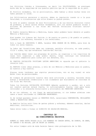 Los Políticos tímidos e Interesados, es decir los POLITICASTROS, se preocupan
mucho más de la seguridad de sus puestos públicos que de la seguridad de su país.

El Político verdadero, (no el politicastro), debe hablar y obrar muchas veces sin
haber pensado ni leído.

Los Politicastros perversos y astutos, deben su reputación cuando no a la pura
fatalidad, a circunstancias que ellos mismos no podían prever.

Ya está el pueblo cansado de esos Politicastros y de sus bonitos discursos llenos
de promesas, y ahora quiere hechos verdaderos, solo con hechos podernos atraer a
millones de personas a las filas del Partido Socialista Cristiano Latino-
Americano.

El Pueblo necesita Médicos y Medicina, buena labor podemos hacer dándole al pueblo
Médicos y Medicinas.

Bien pueden los Líderes del Partido ir de puerta en puerta y de pueblo en pueblo,
llamando a los enfermos, buscando a los necesitados.

Solo a base de SABIDURÍA Y AMOR, hacemos OBRA GRANDE EN EL MUNDO, para bien de
todos los seres humanos.

La Labor del Proselitismo debe ser ordenada, metódica altruista, en cada pueblo,
villa o aldea, hay que establecer Comités-del Partido.

Los Comités deben tener sus programas de acción, ya organizar a los inquilinos de
casas hora organizar a cada gremio obrero, luego continuar con establecer
organismos campesinos para luchar por sus derechos, etc.

EL PARTIDO SOCIALISTA CRISTIANO LATINO AMERICANO no aguarda que el gobierno lo
resuelva todo.

EL PARTIDO tiene ideas propias, y esta de los Médicos y Medicinas para el pueblo,
es nuestra y muy nuestra.

Algunas veces tendremos que soportar persecuciones, eso es muy normal en este
Mundo lleno de perversidades.

En tiempos de persecución nuestra obra será activísima y secreta, haciendo obras
buenas y extendiendo credenciales a los ciudadanos que diariamente se inscriban en
las filas del Partido.

Todos los Doctores SOCIALISTA CRISTIANOS deberán ayudarnos a ayudar, así y solo
así nuestro partido estará fuerte, lo suficientemente fuerte, como para hacer
retroceder a la avalancha brutalizante y arrolladora del MARXISMO LENINISMO.

No es con cañones, ni con fuego de ametralladoras, ni con bombas atómicas como
vamos a hacer retroceder al COMUNISMO ABOMINABLE.

Si de verdad queremos vencer al MONSTRUO ROJO, necesitamos COMPRENSIÓN, BRILLANTES
IDEAS y MAGNIFICAS OBRAS.

La América Latina está llena de gentes pobres y enfermas, debemos sanarlas, darles
medicinas, inscribirlas.

Vamos entre todos a formar el EJERCITO DE SALVACIÓN MUNDIAL.


                                 CAPITULO 32
                          LA COEXISTENCIA PACIFICA
HOMERO el GRAN POETA GRIEGO dijo: LOS HOMBRES SE CANSAN ANTES, DE DORMIR, DE AMAR,
DE CANTAR Y DE BAILAR, QUE DE HACER LA GUERRA.

Por estos tiempos está de moda hacerse famoso como protagonista de la PAZ.
                                        66
 
