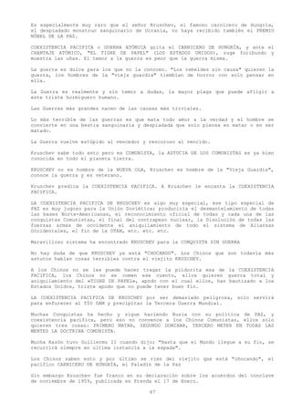 Es especialmente muy raro que el señor Kruschev, el famoso carnicero de Hungría,
el despiadado monstruo sanguinario de Ucrania, no haya recibido también el PREMIO
NÓBEL DE LA PAZ.

COEXISTENCIA PACIFICA o GUERRA ATÓMICA grita el CARNICERO DE HUNGRÍA, y ante el
CHANTAJE ATÓMICO, "EL TIGRE DE PAPEL" (LOS ESTADOS UNIDOS), ruge furibundo y
muestra las uñas. El temor a la guerra es peor que la guerra misma.

La guerra es dulce para los que no la conocen. "Los rebeldes sin causa" quieren la
guerra, los hombres de la "vieja guardia" tiemblan de horror con solo pensar en
ella.

La Guerra es realmente y sin temor a dudas, la mayor plaga que puede afligir a
este triste hormiguero humano.

Las Guerras más grandes nacen de las causas más triviales.

Lo más terrible de las guerras es que mata todo amor a la verdad y el hombre se
convierte en una bestia sanguinaria y despiadada que solo piensa en matar o en ser
matado.

La Guerra vuelve estúpido al vencedor y rencoroso al vencido.

Kruschev sabe todo esto pero es COMUNISTA, la ASTUCIA DE LOS COMUNISTAS es ya bien
conocida en todo el planeta tierra.

KRUSCHEV no es hombre de la NUEVA OLA, Kruschev es hombre de la "Vieja Guardia",
conoce la guerra y es veterano.

Kruschev predica la COEXISTENCIA PACIFICA. A Kruschev le encanta la COEXISTENCIA
PACIFICA.

LA COEXISTENCIA PACIFICA DE KRUSCHEV es algo muy especial, ese tipo especial de
PAZ es muy jugoso para la Unión Soviética; produciría el desmantelamiento de todas
las bases Norte-Americanas, el reconocimiento oficial de todas y cada una de las
conquistas Comunistas, el final del contrapeso nuclear, la Disolución de todas las
fuerzas armas de occidente el aniquilamiento de todo el sistema de Alianzas
Occidentales, el fin de la OTAN, etc. etc. etc.

Maravilloso sistema ha encontrado KRUSCHEV para la CONQUISTA SIN GUERRA

No hay duda de que KRUSCHEV ya está "CHOCANDO". Los Chinos que son todavía más
astutos hablan cosas terribles contra el viejito KRUSCHEV.

A los Chinos no se les puede hacer tragar la pildorita esa de la COEXISTENCIA
PACIFICA, los Chinos no se comen ese cuento, ellos quieren guerra total y
aniquilamiento del «TIGRE DE PAPEL», apodo con el cual ellos, han bautizado a los
Estados Unidos, triste apodo que no puede tener buen fin.

LA COEXISTENCIA PACIFICA DE KRUSCHEV por ser demasiado peligrosa, solo servirá
para enfurecer al TÍO SAM y precipitar la Tercera Guerra Mundial.

Muchas Conquistas ha hecho y sigue haciendo Rusia con su política de PAZ, y
coexistencia pacífica, pero eso no convence a los Chinos Comunistas, ellos solo
quieren tres cosas: PRIMERO MATAR, SEGUNDO DOMINAR, TERCERO METER EN TODAS LAS
MENTES LA DOCTRINA COMUNISTA.

Mucha Razón tuvo Guillermo II cuando dijo; "Hasta que el Mundo llegue a su fin, se
recurrirá siempre en ultima instancia a la espada".

Los Chinos saben esto y por último se ríen del viejito que está "chocando", el
pacífico CARNICERO DE HUNGRÍA, el Paladín de la Paz

Sin embargo Kruschev fue franco en su declaración sobre los acuerdos del conclave
de noviembre de 1959, publicada en Pravda el 17 de Enero.

                                        67
 