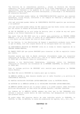 "La Política de la coexistencia pacífica... allana la Victoria del Partido
Comunista y de otros organismos Progresistas de la clase trabajadora en los países
capitalistas, favorece a los pueblos en su lucha contra los bloques Belicistas
agresivos y contra las bases militares extranjeras, y contribuye a los Movimientos
de Liberación Nacional".

¿Con qué autoridad pueden hablar de COEXISTENCIA-PACIFICA aquellos que asesinan
Sacerdotes, violan monjas, convierten a los templos en fábricas y destruyen las
Santas Religiones?

¿Con qué autoridad pueden hablar de COEXISTENCIA PACIFICA aquellos que esclavizan
a los pueblos?

¿Con qué autoridad pueden hablar de PAZ aquellos que han hecho correr como arroyos
por las calles la sangre de millones de personas?

LA PAZ DE KRUSCHEV es un solo golpe de Astucia, pero un golpe de muy mal gusto
porque a los Chinos Comunistas no les gusta.

Ese nuevo tipo de PAZ RUSO solo va a servir para precipitar la TERCERA GUERRA
MUNDIAL, y al fin y al cabo, el cuento de la COEXISTENCIA PACIFICA sale sobrando;
a otro perro con ese hueso; así dice el dicho vulgar.

Ni las Guerras, ni las Revoluciones de Sangre y aguardiente producen nunca jamás
lo que se desea, sino sólo alguna mezcla de los antiguos males con los nuevos.

LA COEXISTENCIA PACIFICA de KRUSCHEV lleva en sí misma el veneno espantoso de la
TERCERA GUERRA MUNDIAL.

EL FAMOSO STATU QUO que quiere KRUSCHEV para conservar la PAZ es explosivo ciento
por ciento.

Kruschev quiere que todo el Mundo reconozca oficialmente todas las conquistas
comunistas de Europa, Asia, África etc., ese es el famoso STATU QUO de Kruschev.
Un STATU QUO a su manera y para su conveniencia.

Oponerse a sus Revoluciones Sangrientas, levantarse contra los Regímenes
Comunistas no reconocer las Dictaduras de la EXTREMA IZQUIERDA, es atentar contra
el STATU QUO.

Todo el sistema político de KRUSCHEV solo servirá para precipitar la TERCERA
Guerra Mundial.

Una MALA PAZ estilo KRUSCHEV es todavía peor que la Guerra.

LA AMÉRICA LATINA no debe dejarse ensañar por el señor Kruschev y su política de
COEXISTENCIA PACIFICA.

EL PARTIDO SOCIALISTA CRISTIANO LATINO-AMERICANO tiene su DOCTRINA PROPIA.

LA DOCTRINA de la AMÉRICA LATINA es el SOCIALISMO CRISTIANO LATINO-AMERICANO.

LA AMÉRICA LATINA seguirá por su propio camino y no puede aceptar jamás Doctrinas
políticas extranjeras, ya sean estas de extrema derecha o extrema izquierda.

Los hombres de la AMÉRICA LATINA sabemos muy bien que la PAZ VERDADERA solo
adviene a nosotros cuando dentro de cada individuo, han desaparecido los factores
que producen Guerra.

NO podrá haber PAZ mientras dentro de cada individuo exista la CRUELDAD, la
CODICIA, la IRA, la ENVIDIA, el ansia de acumulación de capital, etc., etc., etc.


                                  CAPITULO 33

                                        68
 