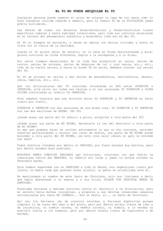 EL YO NO PUEDE ANIQUILAR EL YO
Cualquier persona puede cometer el error de volarse la tapa de los sesos como lo
hace cualquier suicida cobarde e imbécil, pero el famoso YO de la PSICOLOGÍA jamás
podría suicidarse.

Las Gentes de todas las Escuelas Seudo-Esotéricas y Seudo-Ocultistas tienen
magníficos ideales y hasta sublimes intenciones, pero todo eso continúa existiendo
en el terreno del pensamiento subjetivo y miserable; todo eso es del YO.

EL YO no siempre es perverso, a veces se adorna con bellas virtudes y hasta se
viste con la túnica de la Santidad.

Cuando el YO quiere dejar de existir, no lo hace en forma desinteresada y pura,
quiere continuar en forma diferente, aspira a la recompensa y a la dicha.

Por estos tiempos mecanizados de la vida hay producción en serie, series de
carros, series de aviones, series de máquinas de tal o cual marca, etc., etc.,
todo se ha vuelto series, y hasta el mismo YO es serie, debemos conocer las series
del YO.

El YO se procesa en series y más series de pensamientos, sentimientos, deseos,
odios, hábitos, etc., etc.

Que los divisionistas del YO continúen dividiendo su EGO entre SUPERIOR e
INFERIOR, allá ellos con todas sus teorías y el tan cacareado YO SUPERIOR y ULTRA
DIVINO controlando al infeliz YO INFERIOR.

Bien sabemos nosotros que esa división entre YO SUPERIOR y YO INFERIOR es falso
ciento por ciento.

SUPERIOR e INFERIOR son dos secciones de una misma cosa. YO SUPERIOR y YO INFERIOR
son las dos secciones de SATÁN. (EL YO)

¿Puede acaso una parte del YO reducir a polvo, aniquilar a otra parte del YO?

¿Puede acaso una parte de MÍ MISMO, decretarle la ley del destierro a otra parte
de MÍ MISMO?
Lo más que podemos hacer es ocultar astutamente lo que no nos conviene, esconder
nuestras perversidades y sonreír con caras de Santos, una parte de MÍ MISMO puede
esconder a otra parte del MÍ MISMO, ¿es esto cosa rara? ¿Acaso el gato no esconde
las uñas?

Todos nosotros llevamos por dentro al FARISEO, por fuera estamos muy bonitos, pero
por dentro estamos bien podridos.

NOSOTROS HEMOS CONOCIDO FARISEOS que horrorizan, conocimos uno que vestía la
inmaculada túnica del MAESTRO, su cabello era largo y jamás la navaja cortaba su
Venerable barba.

Este hombre espantaba con su SANTIDAD a todo el Mundo, era vegetariano ciento por
ciento, no bebía nada que pudiese tener alcohol, la gente se arrodillaba ante él.

No mencionamos el nombre de este Santo de Chocolate, solo nos limitamos a decir
que había abandonado a su esposa y a sus hijos, DIZQUE POR SEGUIRLA SENDA DE
SANTIDAD.

Predicaba bellezas y hablaba horrores contra el adulterio y la fornicación, pero
en secreto tenia muchas concubinas, y proponía a sus devotas conexiones sexuales
antinaturales por vasos NO IDÓNEOS... Era un Santo, sí... un Santo de Chocolate.

Así son los Fariseos ¡Ay de vosotros escribas y Fariseos Hipócritas porque
limpiáis lo de fuera del vaso y del plato, pero por dentro estáis llenos de robo y
de injusticia, no coméis carnes, no bebéis alcohol, ni fumáis, a la verdad os
mostráis justos a los hombres, pero por dentro estáis llenos de hipocresía y de
maldad¡

                                        69
 