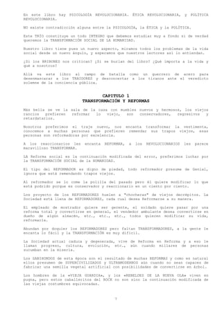 En este libro hay PSICOLOGÍA REVOLUCIONARIA. ÉTICA REVOLUCIONARIA, y POLÍTICA
REVOLUCIONARIA.

NO existe contradicción alguna entre la PSICOLOGÍA, la ÉTICA y la POLÍTICA.

Este TRÍO constituye un todo INTEGRO que debemos estudiar muy a fondo si de verdad
queremos la TRANSFORMACIÓN SOCIAL DE LA HUMANIDAD.

Nuestro libro tiene pues un nuevo aspecto, miramos todos los problemas de la vida
social desde un nuevo ángulo, y esperamos que nuestros lectores así lo entiendan.

¿Si los BRIBONES nos critican? ¿Si se burlan del libro? ¿Qué importa a la vida y
qué a nosotros?

Allá va este libro al campo de batalla como un guerrero de acero para
desenmascarar a los TRAIDORES y desconcertar a los tiranos ante el veredicto
solemne de la conciencia pública.


                                   CAPITULO 1
                           TRANSFORMACIÓN Y REFORMAS
Más bella se ve la sala de la casa con muebles nuevos y hermosos, los viejos
rancios   prefieren reformar lo   viejo,  son  conservadores,  regresivos  y
retardatarios.

Nosotros preferimos el traje nuevo, nos encanta transformar la vestimenta,
conocemos a muchas personas que prefieren remendar sus trapos viejos, esas
personas son reformadoras por excelencia.

A los reaccionarios les    encanta   REFORMAR,   a   los   REVOLUCIONARIOS   les   parece
maravilloso TRANSFORMAR.

LA Reforma social es la continuación modificada del error, preferimos luchar por
la TRANSFORMACIÓN SOCIAL de la HUMANIDAD.

El tipo del REFORMADOR es digno de piedad, todo reformador presume de Genial,
ignora que está remendando trapos viejos.

Al reformador se lo come la polilla del pasado pero él quiere modificar lo que
está podrido porque es conservador y reaccionario en un ciento por ciento.

Los proyecto de los REFORMADORES huelen a "chocheras" de viejos decrépitos. La
Sociedad está llena de REFORMADORES, cada cual desea Reformarse a su manera.

El empleado de mostrador quiere ser gerente, el soldado quiere pasar por una
reforma total y convertirse en general, el vendedor ambulante desea convertirse en
dueño de algún almacén, etc., etc., etc., todos quieren modificar su vida,
reformarla.

Abundan por doquier los REFORMADORES pero faltan TRANSFORMADORES, a la gente le
encanta lo fácil y la TRANSFORMACIÓN es muy difícil.

La Sociedad actual caduca y degenerada, vive de Reforma en Reforma y a eso le
llaman progreso, cultura, evolución, etc., aún cuando millares de personas
sucumban en la miseria.

Los SABIHONDOS de esta época son el resultado de muchas REFORMAS y como es natural
ellos presumen de SUPERCIVILIZADOS y ULTRAMODERNOS aún cuando no sean capaces de
fabricar una semilla vegetal artificial con posibilidades de convertirse en árbol.

Los hombres de la «VIEJA GUARDIA», y los «REBELDES DE LA NUEVA OLA» viven en
pugna, pero estos caballeritos del ROCK no son sino la continuación modificada de
las viejas costumbres equivocadas.



                                         7
 