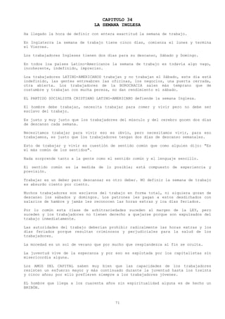 CAPITULO 34
                               LA SEMANA INGLESA
Ha llegado la hora de definir con entera exactitud la semana de trabajo.

En Inglaterra la semana de trabajo tiene cinco días, comienza el lunes y termina
el Viernes.

Los trabajadores Ingleses tienen dos días para su descanso, Sábado y Domingo.

En todos loa países Latino-Americanos la semana de trabajo es todavía algo vago,
incoherente, indefinido, impreciso.

Loa trabajadores LATINO-AMERICANOS trabajan y no trabajan el Sábado, este día está
indefinido, las gentes entreabren las oficinas, los negocios, una puerta cerrada,
otra abierta. Los trabajadores de la BUROCRACIA salen más temprano que de
costumbre y trabajan con mucha pereza, no dan rendimiento el sábado.

EL PARTIDO SOCIALISTA CRISTIANO LATINO-AMERICANO defiende la semana Inglesa.

El hombre debe trabajar, necesita trabajar para comer y vivir pero no debe ser
esclavo del trabajo.

Es justo y muy justo que los trabajadores del músculo y del cerebro gocen dos días
de descanso cada semana.

Necesitamos trabajar para vivir eso es obvio, pero necesitamos vivir, para eso
trabajamos, es justo que los trabajadores tengan dos días de descanso semanales.

Esto de trabajar y vivir es cuestión de sentido común que como alguien dijo: "Es
el más común de los sentidos".

Nada sorprende tanto a la gente como el sentido común y el lenguaje sencillo.

El sentido común es la medida de lo posible; está compuesto de experiencia y
previsión.

Trabajar es un deber pero descansar es otro deber. NO definir la semana de trabajo
es absurdo ciento por ciento.

Muchos trabajadores son esclavos del trabajo en forma total, ni siquiera gozan de
descanso los sábados y domingos. Los patrones les pagan a estos desdichados con
salarios de hambre y jamás les reconocen las horas extras y loa días feriados.

Por lo común esta clase de arbitrariedades suceden al margen de la LEY, pero
suceden y los trabajadores no tienen derecho a quejarse porque son expulsados del
trabajo inmediatamente.

Las autoridades del trabajo deberían prohibir radicalmente las horas extras y los
días feriados porque resultan criminosos y perjudiciales para la salud de los
trabajadores.

La mocedad es un sol de verano que por mucho que resplandezca al fin se oculta.

La juventud vive de la esperanza y por eso es explotada por los capitalistas sin
misericordia alguna.

Los AMOS DEL CAPITAL saben muy bien que las capacidades de los trabajadores
resisten un esfuerzo mayor y más continuado durante la juventud hasta los treinta
y cinco años; por ello prefieren siempre a los trabajadores jóvenes.

EL hombre que llega a los cuarenta años sin espiritualidad alguna es de hecho un
BRIBÓN.



                                        71
 