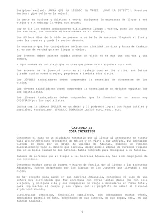 Eurípides exclamó: AHORA QUE HA LLEGADO LA VEJEZ, ¡CÓMO LA DETESTO!. Nosotros
decimos: ¡Que bella es la vejez!.

La gente es curiosa y chistosa a veces; abrigamos la esperanza de llegar a ser
viejos y sin embargo la vejez nos asusta.

Hoy en día los pobres trabajadores difícilmente llegan a viejos, pues los Patrones
los EXPLOTAN, los consumen miserablemente en el trabajo.

Los últimos días de la vida se parecen a un baile de mascaras llegando al final;
caen las caretas y queda la verdad desnuda.

Es necesario que los trabajadores definan con claridad los días y horas de trabajo
si es que de verdad quieren llegar a viejos.

Los jóvenes deben saberse cuidar porque un viejo no es más que una voz y una
sombra.

Ningún hombre es tan viejo que no crea que pueda vivir siquiera otro año.

Los excesos de la juventud tanto en el trabajo como en los vicios, son letras
giradas contra nuestra vejez, pagaderas a treinta años vistos.

Los JÓVENES   trabajadores   deben   comprender    la    necesidad   de   abstenerse   de    los
vicios.

Los jóvenes trabajadores deben comprender la necesidad de no dejarse explotar por
los capitalistas.

Las jóvenes trabajadoras deben        comprender   que    la   Juventud   es   un   tesoro   muy
CODICIADO por los capitalistas.

Luchar por la SEMANA INGLESA es un deber y lo podremos lograr con Paros totales y
parciales, tortuguismo, (TRABAJO DEMASIADO LENTO) etc., etc., etc.




                                       CAPITULO 35
                                     COSA INCREÍBLE
Conocemos el caso de un ciudadano honorable que al llegar al Aeropuerto de cierto
país Latino-Americano procedente de México y en viaje a Sur América, fue amenazado
pistola en mano por un grupo de Guardas de Aduanas, quienes le robaron
miserablemente todo el dinero que llevaba, despojándole además de curiosos regalos
que en la bella ciudad de los Aztecas, había comprado para obsequiar a su familia.

Sabemos de enfermos que al llegar a las barreras Aduanales, han sido despojados de
sus medicinas.

Conocemos muchos casos de Padres y Madres de Familia que al llegar a las fronteras
Aduanales, fueron despojados por los Guardas de los Juguetes que llevaban a sus
hijos.

No hay respeto para nadie en las barreras Aduanales, conocemos el caso de una
señora muy distinguida que fue encerrada con otras tantas damas que con ella
viajaban, y obligada ella y sus compañeras de viaje a desnudarse en forma total,
para requisarles el cuerpo y sus ropas, con el propósito de saber si llevaban
algún contrabando.

Distinguidas Señoritas, honorables caballeros, son desnudados muchas veces,
amenazados pistola en mano, despojados de sus dineros, de sus ropas, etc., en las
famosas Aduanas.



                                            72
 