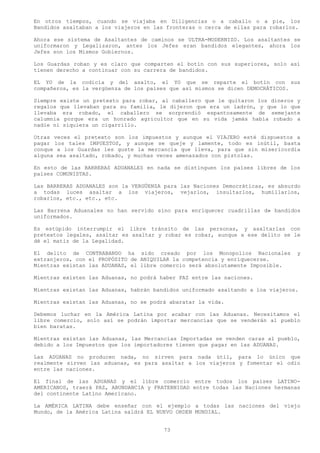 En otros tiempos, cuando se viajaba en Diligencias o a caballo o a pie, los
Bandidos asaltaban a los viajeros en las fronteras o cerca de ellas para robarlos.

Ahora ese sistema de Asaltantes de caminos se ULTRA-MODERNIZO. Los asaltantes se
uniformaron y Legalizaron, antes los Jefes eran bandidos elegantes, ahora los
Jefes son los Mismos Gobiernos.

Los Guardas roban y es claro que comparten el botín con sus superiores, solo así
tienen derecho a continuar con su carrera de bandidos.

EL YO de la codicia y del asalto, el YO que se reparte el botín con sus
compañeros, es la vergüenza de los países que así mismos se dicen DEMOCRÁTICOS.

Siempre existe un pretexto para robar, al caballero que le quitaron los dineros y
regalos que llevaban para su familia, le dijeron que era un ladrón, y que lo que
llevaba era robado, el caballero se sorprendió espantosamente de semejante
calumnia porque era un honrado agricultor que en su vida jamás había robado a
nadie ni siquiera un cigarrillo.

Otras veces el pretexto son los impuestos y aunque el VIAJERO esté dispuestos a
pagar los tales IMPUESTOS, y aunque se queje y lamente, todo es inútil, basta
conque a los Guardas les guste la mercancía que lleva, para que sin misericordia
alguna sea asaltado, robado, y muchas veces amenazados con pistolas.

En esto de las BARRERAS ADUANALES en nada se distinguen los países libres de los
países COMUNISTAS.

Las BARRERAS ADUANALES son la VERGÜENZA para las Naciones Democráticas, es absurdo
a todas luces asaltar a los viajeros, vejarlos, insultarlos, humillarlos,
robarlos, etc., etc., etc.

Las Barrena Aduanales no han servido sino para enriquecer cuadrillas d» bandidos
uniformados.

Es estúpido interrumpir el libre tránsito de las personas, y asaltarlas con
pretextos legales, asaltar es asaltar y robar es robar, aunque a ese delito se le
dé el matiz de la Legalidad.

El delito de CONTRABANDO ha sido creado por los Monopolios Nacionales            y
extranjeros, con el PROPÓSITO de ANIQUILAR la competencia y enriquecerse.
Mientras existan las ADUANAS, el libre comercio será absolutamente Imposible.

Mientras existen las Aduanas, no podrá haber PAZ entre las naciones.

Mientras existan las Aduanas, habrán bandidos uniformado asaltando a loa viajeros.

Mientras existan las Aduanas, no se podrá abaratar la vida.

Debemos luchar en la América Latina por acabar con las Aduanas. Necesitamos el
libre comercio, solo así se podrán importar mercancías que se venderán al pueblo
bien baratas.

Mientras existan las Aduanas, las Mercancías Importadas se venden caras al pueblo,
debido a los Impuestos que los importadores tienen que pagar en las ADUANAS.

Las ADUANAS no producen nada, no sirven para nada útil, para lo único que
realmente sirven las aduanas, es para asaltar a los viajeros y fomentar el odio
entre las naciones.

El final de las ADUANAS y el libre comercio entre todos los países LATINO-
AMERICANOS, traerá PAZ, ABUNDANCIA y FRATERNIDAD entre todas las Naciones hermanas
del continente Latino Americano.

La AMÉRICA LATINA debe enseñar con el ejemplo a todas las naciones del viejo
Mundo, de la América Latina saldrá EL NUEVO ORDEN MUNDIAL.


                                        73
 