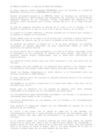 LA AMÉRICA LATINA es la CUNA DE LA NUEVA ERA ACUARIA.

El libre comercio traerá verdadera FRATERNIDAD entre las naciones, el sistema de
BANDIDAJE fronterizo es la VERGÜENZA de la América.

Existen actualmente países en la AMÉRICA, donde los viajeros son recibidos con
rostros agresivos y ametralladoras que amenazantes los intimidan, es una vergüenza
semejante barbarie en las fronteras, hordas uniformadas que amenazan a los
viajeros, cosas increíbles, pero ciertas, escenas que ya ni en el Congo Africano
se ven.

El afán de riquezas obscurece el sentido de lo justo y de lo injusto, en las
Aduanas el sentido de lo que es justo y de lo que es injusto, ya no existe.

La riqueza es un poder despótico y absurdo usurpado por la minoría para obligar a
la mayoría a trabajar en su provecho.

Ningún hombre justo se ha hecho rico de pronto, pero conocemos a muchos asaltantes
uniformados de caminos, que de la noche a la mañana se han vuelto millonarios.

El carácter que produce la riqueza es el de un necio próspero, los bandidos
uniformados de Aduanas despliegan una gran ingeniosidad cuando se trata de
justificar sus propios delitos.

No existe delito que no tenga precedente, y el delito de asalto legalizado, tiene
su precedente en los asaltantes de caminos del siglo pasado. ¡Que difícil es
reconocer nuestra propia culpabilidad!, todo el mundo goza justificando sus
propios delitos.

Los Gobiernos dictan muchas leyes que crean criminales y solo unas pocas que los
castigan.

Las Aduanas han sido creadas por los Gobiernos para asaltar a los viajeros, pero
la providencia vela porque ningún hombre derive felicidad alguna del crimen.

Cuando las Aduanas desaparezcan el Libre comercio y la Fraternidad entre las
naciones recibirán un GRAN IMPULSO.

El libre comercio entre las naciones es imposible mientras exista en las fronteras
el bandalaje oficial.

LAS ADUANAS no le sirven a ningún país y si causan mucho daño a todo país, eso es
increíble pero cierto.

Ningún país se beneficia con los Guardas de Aduanas, pero          éstos   bandidos
legalizados se enriquecen con los contrabandos que dejan pasar.

Los Contrabandistas pagan determinadas cantidades a los Guardas y la mercancía de
contrabando pasa aunque la Ley lo prohíba.

Loa únicos beneficiados con las Aduanas, son los Guardas y los contrabandistas
profesionales.

Toda ganancia es compartida siempre con los SUPERIORES de acuerdo con la ley
primitiva de los bandidos.

Es cierto y muy cierto que la cuerda se rompe por lo más delgado, los
Contrabandistas gozan de lo lindo metiendo su mercancía de Contrabando, pero los
pobres viajeros que nada saben de Contrabando ni de guardas, son siempre las
víctimas.

Ya ni siquiera pueden los viajeros llevarse una fruta para comer; los guardas
celosos se la quitan por temor a que la semilla pase también de contrabando, o
porque alguien se lleve las semillas de un país para otro país, todo este egoísmo
como si la tierra no fuera la misma, como si los seres humanos de un país no
tuviesen la misma figura de los seres humanos de otro país.

                                        74
 
