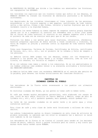 Es MONSTRUOSO EL EGOÍSMO que divide a los hombres son abominables las fronteras,
son repugnantes las ADUANAS.

Son terribles los suplicios que los viajeros tienen que sufrir en las Aduanas, el
ENEMIGO SECRETO ha llenado las fronteras de obstáculos gravísimos y de bandidos
uniformados.

Los Magistrados de las tinieblas interrumpen el libre tránsito de las personas,
exigiéndoles a los viajeros papeles y más papeles, certificados de toda índole,
sellos y más sellos, firmas y más firmas, retratos y huellas Digitales que son un
verdadero insulto a la dignidad humana.

Si nosotros los seres humanos no somos capaces de respetar nuestra propia dignidad
¿Quien nos la va a respetar? Si nosotros nos ofendemos unos a otros ¡Cual puede
ser el futuro de todos nosotros! Si nosotros no nos sabemos respetar unos a otros
el porvenir de cada uno de nosotros será peor que el de los cerdos.

Pintarles los dedos a las gentes para sacar digitales, retratarlos, ofenderlos,
hacerles preguntas capciosas de doble sentido y fondo calumnioso y criminoso, es
falta de respeto al prójimo y atentado contra la dignidad de toda nuestra humana
especie.

Todos esos Pasaportes, Tarjetas de Turismo, Certificados de Policía, certificados
de Vacunas, etc., etc., etc., son el producto de la infamia y falta de respeto a
las personas.

La América Latina debe acabar con las Aduanas, acabar con los Pasaportes y
enseñarle a los países del Viejo Mundo y al bloque comunista, como se vive sin
tiranía, sin aduanas, sin faltarle al respeto a nadie.

NO es con cañones como vamos a vencer a los comunistas. No es con ametralladora ni
con bombas atómicas como podemos vencer a la avalancha arrolladora y brutalizante
del MARXISMO-LENINISMO.

La América Latina debe crear una verdadera DEMOCRACIA en el sentido más genuino de
la palabra, para detener las hordas brutalizantes del Comunismo Soviético.


                                   CAPITULO 36
                            CRÍMENES CONTRA EL PUEBLO
Los mercaderes   de   la   Tierra   están   envenenando   a   los   pueblos   con   alimentos
adulterados.

En distintas ciudades del Mundo, ya las gentes no toman café ni beben leche.

El café que venden muchos mercaderes pervertidos, está elaborado con sangre de
res, torta de maíz añeja (Tortilla en Centro América y México, arepa de maíz en
Colombia etc., etc., etc.) garbanzo quemado, maíz quemado, azúcar quemado etc.

La leche de las grandes ciudades es en parte leche y en parte agua y otras
sustancias químicas.

Ésta clase de café y esta clase de leche está Intoxicando a millones de niños y
adultos.

Los pobres trabajadores gastan su dinero torpemente en esta clase de artículos de
primera necesidad, no sabiendo que con ellos no solamente van a destruir su salud
sino también la de sus hogares.

Los mercaderes de la Tierra no se tientan el corazón para vender en los mercados
carnes de perro, caballo, burro y parece Increíble pero es cierto y muy cierto que
muchas veces hasta venden carne HUMANA.



                                             75
 