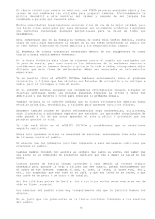 En cierta ciudad cuyo nombre no menciono, una VIEJA perversa asesinaba niños y las
carnes de sus cadáveres las utilizaba para preparar tamales. Afortunadamente la
policía descubrió a este monstruo del crimen y después de ser juzgada fue
condenada a prisión por cuarenta años.

Muchos comerciantes inescrupulosos anuncian vinos de uva de la mejor calidad, pero
los tales vinos anunciados por esos malvados son únicamente productos elaborados
con distintas sustancias químicas perjudiciales para la salud de todos los
ciudadanos.

Está comprobado que en la República hermana de Costa Rica Centro América, cierta
clase de codiciosos mercaderes al margen de la ley están envenenando al pueblo con
un vino dañoso elaborado en forma empírica y sin responsabilidad alguna.

El fermento de dichas sustancias encerradas dentro de sus recipientes se torna
tóxico y hasta terriblemente venenoso.

En la Rusia Soviética esta clase de crímenes contra el pueblo son castigados con
la pena de muerte, pero como nosotros los defensores de la verdadera democracia
consideramos que no tenemos derecho a quitarte la vida a nadie, conceptuamos mejor
diciendo que esta clase de delincuentes deben ser encerrados en reformatorios
especiales.

Ya en nuestro libro el «CRISTO SOCIAL» hablamos extensamente sobre el problema
carcelario, y dijimos que las cárceles son Escuelas de corrupción y no corrigen a
nadie, pero si corrompen a todo el mundo.

En el «CRISTO SOCIAL» abogamos por verdaderos reformatorios penales situados en
colonias agrícolas donde los penados pudieran trabajar la tierra y tener sus
domicilios y sus mujeres e hijos para resolver el problema sexual.

También dijimos en el «CRISTO SOCIAL» que en dichos reformatorios deberían haber
escuelas primarlas, secundarias, y talleres para aprender distintos oficios.

Abogamos también porque en dichos reformatorios haya conferencias, bibliotecas,
cine ilustrativo y psicólogos expertos que estudien las aptitudes vocacionales de
cada penado a fin de que estos aprendan el arte u oficio o profesión que les
permitan ganarse la vida.

Ya todo está dicho     en   el   «CRISTO   SOCIAL»   y   consideramos   que   no   necesitamos
seguirlo repitiendo.

Ahora solo queremos aclarar la necesidad de sancionar severamente toda esta clase
de crímenes contra el pueblo.

Es absurdo qué los gobiernos continúen tolerando a esos mercaderes codiciosos que
envenenan al pueblo.

Cuantas madres reciben con alegría al lechero que lleva la leche, sin saber que
esa leche es un compuesto de productos químicos que van a dañar la salud de sus
niños.

Cuantos padres de familia llegan tardísimo a casa debido al intenso trabajo
necesario para ganarse la vida y felices con ese dinero, ganado honradamente con
el sudor de sus frentes, compran el pan, el café, la leche, la carne etc., etc.,
etc., sin sospechar que ese café no es café, y que esa leche no es leche, y que
esa carne es de perro o de burro o de caballo.

Así los infelices padres de familia, dan a sus hijos muchas veces muerte en vez de
vida en forma inocente.

Los asesinos del pueblo viven muy tranquilamente sin que la justicia humana los
alcance.

No es justo que los gobernantes de la tierra continúen tolerando a los asesinos
del pueblo.

                                             76
 