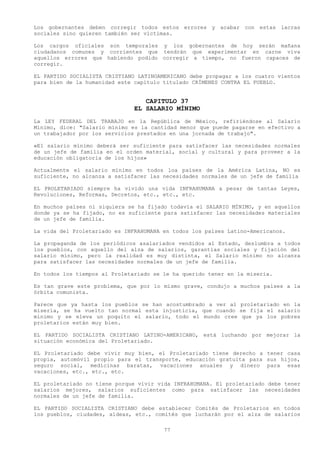 Los gobernantes deben corregir todos estos errores y acabar con estas lacras
sociales sino quieren también ser victimas.

Los cargos oficiales son temporales y los gobernantes de hoy serán mañana
ciudadanos comunes y corrientes que tendrán que experimentar en carne viva
aquellos errores que habiendo podido corregir a tiempo, no fueron capaces de
corregir.

EL PARTIDO SOCIALISTA CRISTIANO LATINOAMERICANO debe propagar a los cuatro vientos
para bien de la humanidad este capitulo titulado CRÍMENES CONTRA EL PUEBLO.


                                  CAPITULO 37
                               EL SALARIO MÍNIMO
La LEY FEDERAL DEL TRABAJO en la República de México, refiriéndose al Salario
Mínimo, dice: "Salario mínimo es la cantidad menor que puede pagarse en efectivo a
un trabajador por los servicios prestados en una jornada de trabajo".

«El salario mínimo deberá ser suficiente para satisfacer las necesidades normales
de un jefe de familia en el orden material, social y cultural y para proveer a la
educación obligatoria de los hijos»

Actualmente el salario mínimo en todos loa países de la América Latina, NO es
suficiente, no alcanza a satisfacer las necesidades normales de un jefe de familia

EL PROLETARIADO siempre ha vivido una vida INFRAHUMANA a pesar de tantas Leyes,
Revoluciones, Reformas, Decretos, etc., etc., etc.

En muchos países ni siquiera se ha fijado todavía el SALARIO MÍNIMO, y en aquellos
donde ya se ha fijado, no es suficiente para satisfacer las necesidades materiales
de un jefe de familia.

La vida del Proletariado es INFRAHUMANA en todos los países Latino-Americanos.

La propaganda de los periódicos asalariados vendidos al Estado, deslumbra a todos
los pueblos, con aquello del alza de salarios, garantías sociales y fijación del
salario mínimo, pero la realidad es muy distinta, el Salario mínimo no alcanza
para satisfacer las necesidades normales de un jefe de familia.

En todos los tiempos al Proletariado se le ha querido tener en la miseria.

Es tan grave este problema, que por lo mismo grave, condujo a muchos países a la
órbita comunista.

Parece que ya hasta los pueblos se han acostumbrado a ver al proletariado en la
miseria, se ha vuelto tan normal esta injusticia, que cuando se fija el salario
mínimo y se eleva un poquito el salario, todo el mundo cree que ya los pobres
proletarios están muy bien.

EL PARTIDO SOCIALISTA CRISTIANO LATINO-AMERICANO, está luchando por mejorar la
situación económica del Proletariado.

EL Proletariado debe vivir muy bien, el Proletariado tiene derecho a tener casa
propia, automóvil propio para el transporte, educación gratuita para sus hijos,
seguro social, medicinas baratas, vacaciones anuales y dinero para esas
vacaciones, etc., etc., etc.

EL proletariado no tiene porque vivir vida INFRAHUMANA. El proletariado debe tener
salarios mejores, salarios suficientes como para satisfacer las necesidades
normales de un jefe de familia.

EL PARTIDO SOCIALISTA CRISTIANO debe establecer Comités de Proletarios en todos
los pueblos, ciudades, aldeas, etc., comités que lucharán por el alza de salarios

                                        77
 