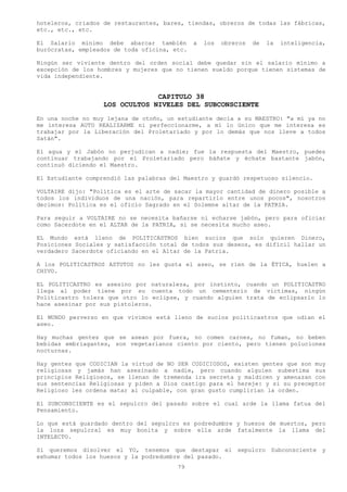 hoteleros, criados de restaurantes, bares, tiendas, obreros de todas las fábricas,
etc., etc., etc.

El Salario mínimo debe abarcar también        a   los   obreros   de   la   inteligencia,
burócratas, empleados de toda oficina, etc.

Ningún ser viviente dentro del orden social debe quedar sin el salario mínimo a
excepción de los hombres y mujeres que no tienen sueldo porque tienen sistemas de
vida independiente.


                                CAPITULO 38
                   LOS OCULTOS NIVELES DEL SUBCONSCIENTE
En una noche no muy lejana de otoño, un estudiante decía a su MAESTRO: "a mí ya no
me interesa AUTO REALIZARME ni perfeccionarme, a mí lo único que me interesa es
trabajar por la Liberación del Proletariado y por lo demás que nos lleve a todos
Satán".

El agua y el Jabón no perjudican a nadie; fue la respuesta del Maestro, puedes
continuar trabajando por el Proletariado pero báñate y échate bastante jabón,
continuó diciendo el Maestro.

El Estudiante comprendió las palabras del Maestro y guardó respetuoso silencio.

VOLTAIRE dijo: "Política es el arte de sacar la mayor cantidad de dinero posible a
todos los individuos de una nación, para repartirlo entre unos pocos", nosotros
decimos: Política es el oficio Sagrado en el Solemne altar de la PATRIA.

Para seguir a VOLTAIRE no se necesita bañarse ni echarse jabón, pero para oficiar
como Sacerdote en el ALTAR de la PATRIA, si se necesita mucho aseo.

EL Mundo está lleno de POLITICASTROS bien sucios que solo quieren Dinero,
Posiciones Sociales y satisfacción total de todos sus deseos, es difícil hallar un
verdadero Sacerdote oficiando en el Altar de la Patria.

A los POLITICASTROS ASTUTOS no les gusta el aseo, se ríen de la ÉTICA, huelen a
CHIVO.

EL POLITICASTRO es asesino por naturaleza, por instinto, cuando un POLITICASTRO
llega al poder tiene por su cuenta todo un cementerio de victimas, ningún
Politicastro tolera que otro lo eclipse, y cuando alguien trata de eclipsarlo lo
hace asesinar por sus pistoleros.

El MUNDO perverso en que vivimos está lleno de sucios politicastros que odian el
aseo.

Hay muchas gentes que se asean por fuera, no comen carnes, no fuman, no beben
bebidas embriagantes, son vegetarianos ciento por ciento, pero tienen poluciones
nocturnas.

Hay gentes que CODICIAN la virtud de NO SER CODICIOSOS, existen gentes que son muy
religiosas y jamás han asesinado a nadie, pero cuando alguien subestima sus
principios Religiosos, se llenan de tremenda ira secreta y maldicen y amenazan con
sus sentencias Religiosas y piden a Dios castigo para el hereje: y si su preceptor
Religioso les ordena matar al culpable, con gran gusto cumplirían la orden.

El SUBCONSCIENTE es el sepulcro del pasado sobre el cual arde la llama fatua del
Pensamiento.

Lo que está guardado dentro del sepulcro es podredumbre y huesos de muertos, pero
la loza sepulcral es muy bonita y sobre ella arde fatalmente la llama del
INTELECTO.

Si queremos disolver el YO, tenemos que destapar el sepulcro Subconsciente y
exhumar todos los huesos y la podredumbre del pasado.
                                        79
 