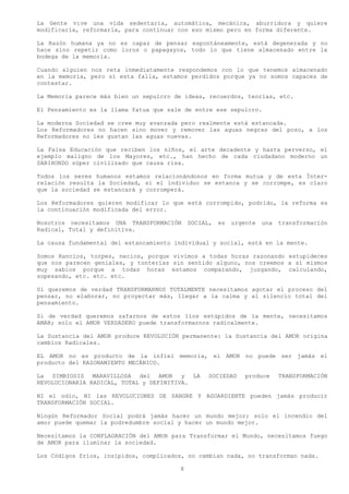 La Gente vive una vida sedentaria, automática, mecánica, aburridora y quiere
modificarla, reformarla, para continuar con eso mismo pero en forma diferente.

La Razón humana ya no es capaz de pensar espontáneamente, está degenerada y no
hace sino repetir como loros o papagayos, todo lo que tiene almacenado entre la
bodega de la memoria.

Cuando alguien nos reta inmediatamente respondemos con lo que tenemos almacenado
en la memoria, pero si esta falla, estamos perdidos porque ya no somos capaces de
contestar.

La Memoria parece más bien un sepulcro de ideas, recuerdos, teorías, etc.

El Pensamiento es la llama fatua que sale de entre ese sepulcro.

La moderna Sociedad se cree muy avanzada pero realmente está estancada.
Los Reformadores no hacen sino mover y remover las aguas negras del pozo, a los
Reformadores no les gustan las aguas nuevas.

La Falsa Educación que reciben los niños, el arte decadente y hasta perverso, el
ejemplo maligno de los Mayores, etc., han hecho de cada ciudadano moderno un
SABIHONDO súper civilizado que causa risa.

Todos los seres humanos estamos relacionándonos en forma mutua y de esta Ínter-
relación resulta la Sociedad, si el individuo se estanca y se corrompe, es claro
que la sociedad se estancará y corromperá.

Los Reformadores quieren modificar lo que está corrompido, podrido, la reforma es
la continuación modificada del error.

Nosotros necesitamos UNA TRANSFORMACIÓN     SOCIAL,   es   urgente   una   transformación
Radical, Total y definitiva.

La causa fundamental del estancamiento individual y social, está en la mente.

Somos Rancios, torpes, necios, porque vivimos a todas horas razonando estupideces
que nos parecen geniales, y tonterías sin sentido alguno, nos creemos a sí mismos
muy sabios porque a todas horas estamos comparando, juzgando, calculando,
sopesando, etc. etc. etc.

Si queremos de verdad TRANSFORMARNOS TOTALMENTE necesitamos agotar el proceso del
pensar, no elaborar, no proyectar más, llegar a la calma y al silencio total del
pensamiento.

Si de verdad queremos zafarnos de estos líos estúpidos de la mente, necesitamos
AMAR; solo el AMOR VERDADERO puede transformarnos radicalmente.

La Sustancia del AMOR produce REVOLUCIÓN permanente: la Sustancia del AMOR origina
cambios Radicales.

EL AMOR no es producto de la infiel memoria, el AMOR no puede ser jamás el
producto del RAZONAMIENTO MECÁNICO.

La SIMBIOSIS MARAVILLOSA del AMOR y LA           SOCIEDAD     produce      TRANSFORMACIÓN
REVOLUCIONARIA RADICAL, TOTAL y DEFINITIVA.

NI el odio, NI las REVOLUCIONES DE SANGRE Y AGUARDIENTE pueden jamás producir
TRANSFORMACIÓN SOCIAL.

Ningún Reformador Social podrá jamás hacer un mundo mejor; solo el incendio del
amor puede quemar la podredumbre social y hacer un mundo mejor.

Necesitamos la CONFLAGRACIÓN del AMOR para Transformar el Mundo, necesitamos fuego
de AMOR para iluminar la sociedad.

Los Códigos fríos, insípidos, complicados, no cambian nada, no transforman nada.

                                        8
 