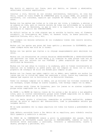 Muy bonito el sepulcro por fuera, pero por dentro, es inmundo y abominable,
necesitamos volvernos sepultureros.

Insultar a otro, herirle en sus íntimos sentimientos, humillarlo, es cosa muy
fácil, cuando se trata DIZQUE de CORREGIRLE para su propio BIEN, así piensan los
envidiosos, los iracundos, aquellos que creyendo NO ODIAR, odian sin saber que
odian.

Muchas son las gentes que luchan en la vida por ser ricos, y trabajan, y ahorran y
se esmeran en todo, pero el resorte secreto de todas sus actividades es la envidia
secreta, la que se desconoce, la que no sale a la superficie, la que permanece
guardada en el sepulcro del SUBCONSCIENTE.

Es difícil hallar en la vida alguien que no envidie la bonita casa, el flamante
automóvil, la Inteligencia del Líder, el hermoso traje, la buena posición, la
magnifica fortuna, etc., etc., etc.

Casi siempre los mejores esfuerzos de los ciudadanos tienen como resorte secreto,
la ENVIDIA.

Muchas son las gentes que gozan del buen apetito y aborrecen la GLOTONERÍA, pero
comen siempre mucho mas allá de lo normal.

Muchas son las gentes que vigilan a su cónyuge exageradamente pero aborrecen los
celos.

Muchos son los Estudiantes de ciertas Escuelas SEUDO-ESOTÉRICAS y SEUDO-OCULTISTAS
que aborrecen las cosas de este Mundo y no trabajan en nada porque todo eso es
vanidad, pero son celosos con sus VIRTUDES y jamás aceptarían que alguien les
calificara de Perezosos.

Muchos son los que odian la lisonja y la alabanza, pero no tienen inconveniente en
humillar con su modestia al pobre poeta que les compuso un verso con el único
propósito de conseguir de ellos una moneda para comprar un pan.

Muchos son los Jueces que saben cumplir con su deber, pero también son muchos los
jueces que con la virtud del deber han asesinado a otros, fueron muy numerosas las
cabezas qué cayeron con la Guillotina en la Revolución francesa.

Todos los verdugos cumplen con su deber, son ya millones las victimas inocentes de
los verdugos, ningún verdugo se siente culpable, todo verdugo cumple con su deber.

Las cárceles están llenas de Inocentes, pero los jueces no se sienten culpables
porque están cumpliendo con su deber.

EL PADRE o la MADRE de familia llenos de Ira azotan y dan de palos a sus pequeños
niños, pero no sienten remordimiento porque están DIZQUE cumpliendo con su deber y
todo aceptarían menos que se les calificase de crueles.

Solo con mente quieta y silenciosa, sumergidos en profunda meditación, podemos
extraer de entre el sepulcro del Subconsciente, toda la podredumbre secreta que
cargamos dentro.

NO es nada agradable ver la negra sepultura con todos los huesos y podredumbre del
pasado.

Cada defecto escondido huele a feo dentro de su sepultura, pero viéndolo resulta
fácil quemarlo y reducirlo a cenizas.

EL FUEGO de la COMPRENSIÓN reduce a polvo la podredumbre del pasado. Muchos
estudiantes de PSICOLOGÍA cuando analizan el SUBCONSCIENTE, cometen el error de
dividirse entre analizador y analizado, Intelecto y subconsciente, sujeto y
objeto, perceptor y percibido, etc.



                                        80
 