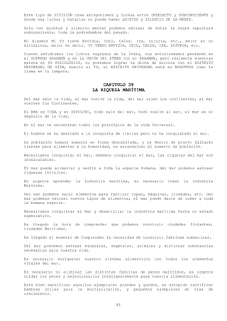 Este tipo de DIVISIÓN crea antagonismos y luchas entre INTELECTO y SUBCONSCIENTE y
donde hay luchas y batallas no puede haber QUIETUD y SILENCIO DE LA MENTE.

Solo con quietud y silencio mental podemos extraer de entre la negra sepultura
subconsciente, toda la podredumbre del pasado.

NO digamos MI YO tiene Envidia, Odio, Celos. Ira, Lujuria, etc., mejor es no
dividirnos, mejor es decir. YO TENGO ENVIDIA, ODIO, CELOS, IRA, LUJURIA, etc.

Cuando estudiamos los Libros sagrados de la India, nos entusiasmamos pensando en
el SUPREMO BRAHMÁN y en la UNIÓN DEL ATMAN con el BRAHMÁN, pero realmente mientras
exista el YO PSICOLÓGICO, no podremos lograr la dicha de unirnos con el ESPÍRITU
UNIVERSAL DE VIDA, muerto el YO, el ESPÍRITU UNIVERSAL está en NOSOTROS como la
llama en la lámpara.


                                    CAPITULO 39
                                LA RIQUEZA MARÍTIMA
Del mar sale la vida, al mar vuelve la vida, del mar salen los continentes, al mar
vuelven los Continentes.

EL MAR es CUNA y es SEPULCRO, todo sale del mar, todo vuelve al mar, el mar es el
depósito de la vida.

En el mar se encuentran todos los principios de la vida Universal.

El hombre se ha dedicado a la conquista de tierras pero no ha conquistado el mar.

La población humana aumenta en forma desorbitada, y ya dentro de pronto faltarán
tierras para alimentar a la humanidad, es escandaloso el aumento de población.

Necesitamos conquistar el mar, debemos conquistar el mar, las riquezas del mar son
incalculables.

EL mar puede alimentar y vestir a toda la especie humana, del mar podemos extraer
riquezas infinitas.

Es urgente   aprender   la   industria    marítima,    es   necesario   crear   la     industria
Marítima.

Del mar podemos sacar elementos para fabricar ropas, máquinas, ciudades, etc. Del
mar podemos extraer nuevos tipos de alimentos, el mar puede darle de comer a toda
la humana especie.

Necesitamos conquistar el mar y desarrollar la industria marítima hasta un estado
superlativo.

Ha llegado la hora      de   comprender   que     podemos   construir   ciudades      flotantes,
ciudades Marítimas.

Ha llegado el momento de Comprender la necesidad de construir fábricas submarinas.

Del mar podremos extraer minerales, vegetales, animales y distintas substancias
necesarias para nuestra vida.

Es necesario enriquecer      nuestro   sistema     alimenticio   con    todos   los    elementos
vitales del mar.

Es necesario no eliminar las distintas familias de peces marítimos, es urgente
cuidar los peces y seleccionarlos inteligentemente para nuestra alimentación.

Está bien sacrificar aquellos ejemplares grandes y gordos, es estúpido sacrificar
hembras útiles para la multiplicación, y pequeños ejemplares en vías de
crecimiento.

                                             81
 