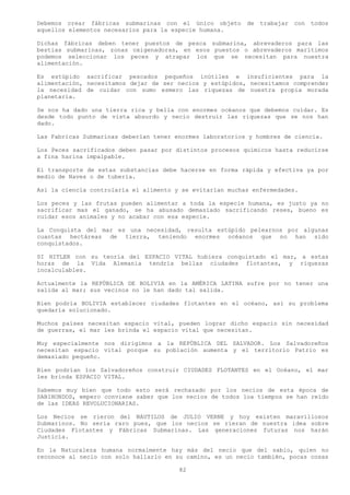 Debemos crear fábricas submarinas con el único objeto      de   trabajar   con   todos
aquellos elementos necesarios para la especie humana.

Dichas fábricas deben tener puestos de pesca submarina, abrevaderos para las
bestias submarinas, zonas oxigenadoras, en esos puestos o abrevaderos marítimos
podemos seleccionar los peces y atrapar los que se necesitan para nuestra
alimentación.

Es estúpido sacrificar pescados pequeños inútiles e insuficientes para la
alimentación, necesitamos dejar de ser necios y estúpidos, necesitamos comprender
la necesidad de cuidar con sumo esmero las riquezas de nuestra propia morada
planetaria.

Se nos ha dado una tierra rica y bella con enormes océanos que debemos cuidar. Es
desde todo punto de vista absurdo y necio destruir las riquezas que se nos han
dado.

Las Fabricas Submarinas deberían tener enormes laboratorios y hombres de ciencia.

Los Peces sacrificados deben pasar por distintos procesos químicos hasta reducirse
a fina harina impalpable.

El transporte de estas substancias debe hacerse en forma rápida y efectiva ya por
medio de Naves o de tubería.

Así la ciencia controlaría el alimento y se evitarían muchas enfermedades.

Los peces y las frutas pueden alimentar a toda la especie humana, es justo ya no
sacrificar mas el ganado, se ha abusado demasiado sacrificando reses, bueno es
cuidar esos animales y no acabar con esa especie.

La Conquista del mar es una necesidad, resulta estúpido pelearnos por algunas
cuantas hectáreas de tierra, teniendo enormes océanos que no han sido
conquistados.

SI HITLER con su teoría del ESPACIO VITAL hubiera conquistado el mar, a estas
horas de la Vida Alemania tendría bellas ciudades flotantes, y riquezas
incalculables.

Actualmente la REPÚBLICA DE BOLIVIA en la AMÉRICA LATINA sufre por no tener una
salida al mar; sus vecinos no le han dado tal salida.

Bien podría BOLIVIA establecer ciudades flotantes en el océano, así su problema
quedaría solucionado.

Muchos países necesitan espacio vital, pueden lograr dicho espacio sin necesidad
de guerras, el mar les brinda el espacio vital que necesitan.

Muy especialmente nos dirigimos a la REPÚBLICA DEL SALVADOR. Los Salvadoreños
necesitan espacio vital porque su población aumenta y el territorio Patrio es
demasiado pequeño.

Bien podrían los Salvadoreños construir CIUDADES FLOTANTES en el Océano, el mar
les brinda ESPACIO VITAL.

Sabemos muy bien que todo esto será rechazado por los necios de esta época de
SABIHONDOS, empero conviene saber que los necios de todos loa tiempos se han reído
de las IDEAS REVOLUCIONARIAS.

Los Necios se rieron del NAUTILOS de JULIO VERNE y hoy existen maravillosos
Submarinos. No seria raro pues, que los necios se rieran de nuestra idea sobre
Ciudades Flotantes y Fábricas Submarinas. Las generaciones futuras nos harán
Justicia.

En la Naturaleza humana normalmente hay más del necio que del sabio, quien no
reconoce al necio con solo hallarlo en su camino, es un necio también, pocas cosas

                                        82
 