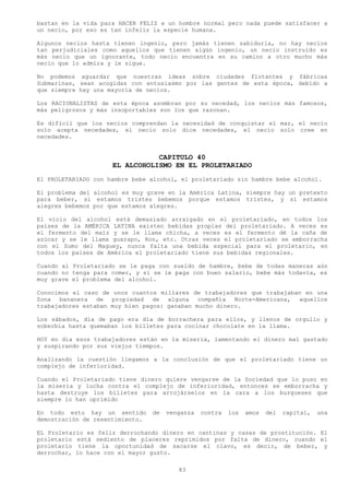 bastan en la vida para HACER FELIZ a un hombre normal pero nada puede satisfacer a
un necio, por eso es tan infeliz la especie humana.

Algunos necios hasta tienen ingenio, pero jamás tienen sabiduría, no hay necios
tan perjudiciales como aquellos que tienen algún ingenio, un necio instruido es
más necio que un ignorante, todo necio encuentra en su camino a otro mucho más
necio que lo admira y le sigue.

No podemos aguardar que nuestras ideas sobre ciudades flotantes y fábricas
Submarinas, sean acogidas con entusiasmo por las gentes de esta época, debido a
que siempre hay una mayoría de necios.

Los RACIONALISTAS de esta época asombran por su necedad, los necios más famosos,
más peligrosos y más insoportables son los que razonan.

Es difícil que los necios comprendan la necesidad de conquistar el mar, el necio
solo acepta necedades, el necio solo dice necedades, el necio solo cree en
necedades.


                                CAPITULO 40
                     EL ALCOHOLISMO EN EL PROLETARIADO
El PROLETARIADO con hambre bebe alcohol, el proletariado sin hambre bebe alcohol.

El problema del alcohol es muy grave en la América Latina, siempre hay un pretexto
para beber, si estamos tristes bebemos porque estamos tristes, y si estamos
alegres bebemos por que estamos alegres.

El vicio del alcohol está demasiado arraigado en el proletariado, en todos los
países de la AMÉRICA LATINA existen bebidas propias del proletariado. A veces es
el fermento del maíz y se le llama chicha, a veces es el fermento dé la caña de
azúcar y se le llama guarapo, Ron, etc. Otras veces el proletariado se emborracha
con el Sumo del Maguey, nunca falta una bebida especial para el proletario, en
todos los países de América el proletariado tiene sus bebidas regionales.

Cuando al Proletariado se le paga con sueldo de hambre, bebe de todas maneras aún
cuando no tenga para comer, y si se le paga con buen salario, bebe más todavía, es
muy grave el problema del alcohol.

Conocimos el caso de unos cuantos millares de trabajadores que trabajaban en una
Zona bananera de propiedad de alguna compañía Norte-Americana, aquellos
trabajadores estaban muy bien pagos: ganaban mucho dinero.

Los sábados, día de pago era día de borrachera para ellos, y llenos de orgullo y
soberbia hasta quemaban los billetes para cocinar chocolate en la llama.

HOY en día esos trabajadores están en la miseria, lamentando el dinero mal gastado
y suspirando por sus viejos tiempos.

Analizando la cuestión llegamos a la conclusión de que el proletariado tiene un
complejo de inferioridad.

Cuando el Proletariado tiene dinero quiere vengarse de la Sociedad que lo puso en
la miseria y lucha contra el complejo de inferioridad, entonces se emborracha y
hasta destruye los billetes para arrojárselos en la cara a los burgueses que
siempre lo han oprimido

En todo esto hay un sentido      de   venganza   contra   los   amos   del   capital,   una
demostración de resentimiento.

EL Proletario es feliz derrochando dinero en cantinas y casas de prostitución. El
proletario está sediento de placeres reprimidos por falta de dinero, cuando el
proletario tiene la oportunidad de sacarse el clavo, es decir, de beber, y
derrochar, lo hace con el mayor gusto.

                                         83
 