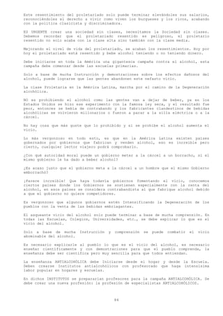 Este resentimiento del proletariado solo puede terminar elevándoles sus salarios,
reconociéndoles el derecho a vivir como viven los burgueses y los ricos, acabando
con la política clasicista y discriminadora.

ES URGENTE crear una sociedad sin clases, necesitamos la Sociedad sin clases.
Debemos recordar que el proletariado resentido es peligroso, el proletario
resentido no solo acaba con la clase alta sino también con la clase media.

Mejorando el nivel de vida del proletariado, se acaban los resentimientos. Hoy por
hoy el proletariado está resentido y bebe alcohol teniendo o no teniendo dinero.

Debe iniciarse en toda la América una gigantesca campaña contra el alcohol, esta
campaña debe comenzar desde las escuelas primarias.

Solo a base de mucha Instrucción y demostraciones sobre los efectos dañosos del
alcohol, puede lograrse que las gentes abandonen este nefasto vicio.

La clase Proletaria en la América Latina, marcha por el camino de la Degeneración
alcohólica.

NO es prohibiendo el alcohol como las gentes van a dejar de beber, ya en los
Estados Unidos se hizo ese experimento con la famosa ley seca, y el resultado fue
peor, entonces se bebía de contrabando y los fabricantes clandestinos de bebidas
alcohólicas se volvieron millonarios o fueron a parar a la silla eléctrica o a la
cárcel.

No hay cosa que más guste que lo prohibido y si se prohíbe el alcohol aumenta el
vicio.

Lo más vergonzoso en todo esto, es que en la América Latina existen países
gobernados por gobiernos que fabrican y venden alcohol, eso es increíble pero
cierto, cualquier lector viajero podrá comprobarlo.

¿Con qué autoridad moral puede un gobierno meter a la cárcel a un borracho, si el
mismo gobierno le ha dado a beber alcohol?

¿Es acaso justo que el gobierno meta a la cárcel a un hombre que el mismo Gobierno
emborrachó?

¡Parece increíble! Que haya todavía gobiernos fomentando el vicio, conocemos
ciertos países donde los Gobiernos se sostienen especialmente con la renta del
alcohol, en esos países se considera contrabandista al que fabrique alcohol debido
a que el gobierno no quiere competidores.

Es vergonzoso que algunos gobiernos estén Intensificando la Degeneración de los
pueblos con la venta de las bebidas embriagantes.

El asqueante vicio del alcohol solo puede terminar a base de mucha comprensión. En
todas las Escuelas, Colegios, Universidades, etc., se debe explicar lo que es el
vicio del alcohol.

Solo a base de mucha      Instrucción   y   comprensión   se   puede   combatir   el   vicio
abominable del alcohol.

Es necesario explicarle al pueblo lo que es el vicio del alcohol, es necesario
enseñar científicamente y con demostraciones para que el pueblo comprenda, la
enseñanza debe ser científica pero muy sencilla para que todos entiendan.

La enseñanza ANTIALCOHÓLICA debe Iniciarse desde el hogar y desde la Escuela.
Deben crearse Institutos antialcohólicos con profesorado que haga intensísima
labor popular en hogares y escuelas.

En dichos INSTITUTOS se prepararían profesores para la campaña ANTIALCOHÓLICA. Se
debe crear una nueva profesión: la profesión de especialistas ANTIALCOHÓLICOS.



                                            84
 