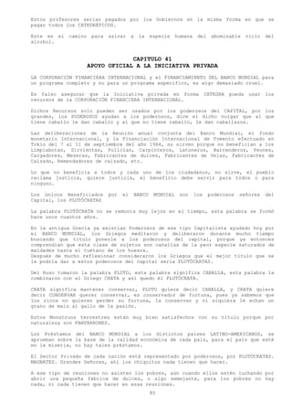 Estos profesores serian pagados por los Gobiernos en la misma forma en que se
pagan todos los CATEDRÁTICOS.

Este es el camino    para salvar      a la    especie humana    del abominable     vicio del
alcohol.


                                 CAPITULO 41
                    APOYO OFICIAL A LA INICIATIVA PRIVADA
LA CORPORACIÓN FINANCIERA INTERNACIONAL y el FINANCIAMIENTO DEL BANCO MUNDIAL para
un programa completo y no para un programa específico, es algo demasiado cruel.

Es falso asegurar que la Iniciativa privada en forma INTEGRA pueda usar los
recursos de la CORPORACIÓN FINANCIERA INTERNACIONAL.

Dichos Recursos solo pueden ser usados por los poderosos del CAPITAL, por los
grandes, los PODEROSOS ayudan a los poderosos, dice el dicho vulgar que al que
tiene caballo le dan caballo y al que no tiene caballo, le dan caballazos.

Las deliberaciones de la Reunión anual conjunta del Banco Mundial, el fondo
monetario Internacional, y la Financiación Internacional de Fomento efectuado en
Tokio del 7 al 11 de septiembre del año 1964, no sirven porque no benefician a los
Limpiabotas, Sirvientas, Policías, Carpinteros, Latoneros, Barrenderos, Peones,
Cargadores, Meseras, Fabricantes de dulces, Fabricantes de Velas, Fabricantes de
Calzado, Remendadores de calzado, etc.

Lo que no beneficia a todos y cada uno de los ciudadanos, no sirve, el pueblo
reclama justicia, quiere justicia, el beneficio debe servir para todos o para
ninguno.

Los únicos Beneficiados    por   el   BANCO    MUNDIAL   son   los   poderosos   señores   del
Capital, los PLUTÓCRATAS

La palabra PLUTÓCRATA no se remonta muy lejos en el tiempo, esta palabra se formó
hace unos cuantos años.

En la antigua Grecia ya existían Poderosos de ese tipo Capitalista ayudado hoy por
el BANCO MUNDIAL, los Griegos meditaron y deliberaron durante mucho tiempo
buscando que titulo ponerle a los poderosos del capital, porque ya entonces
comprendían que esta clase de sujetos son canallas de la peor especie saturados de
maldades hasta el tuétano de los huesos.
Después de mucho reflexionar consideraron los Griegos que el mejor título que se
le podría dar a estos poderosos del capital seria PLUTÓCRATAS.

Del Ruso tomaron la palabra PLUTO, esta palabra significa CANALLA, esta palabra la
combinaron con el Griego CRATA y así quedo él PLUTÓCRATA.

CRATA significa mantener conservar, PLUTO quiere decir CANALLA, y CRATA quiere
decir CONSERVAR querer conservar, es conservador de fortuna, pues ya sabemos que
los ricos no quieren perder su fortuna, la conservan y ni siquiera le echan un
grano de maíz al gallo de la pasión.

Estos Monstruos terrestres están muy bien satisfechos con su título porque por
naturaleza son FANFARRONES.

Los Préstamos del BANCO MUNDIAL a los distintos países LATINO-AMERICANOS, se
aprueban sobre la base de la calidad económica de cada país, para el país que esté
en la miseria, no hay tales préstamos.

El Sector Privado de cada nación está representado por poderosos, por PLUTÓCRATAS.
MAGNATES. Grandes Señores, ahí los chiquitos nada tienen que hacer.

A ese tipo de reuniones no asisten los pobres, aún cuando ellos estén luchando por
abrir una pequeña fábrica de dulces, o algo semejante, para los pobres no hay
nada, ni nada tienen que hacer en esas reuniones.
                                              85
 