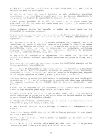 EL MERCADO INTERNACIONAL DE CAPITALES a ningún pobre beneficia, esa clase de
Mercados son para los PLUTÓCRATAS.

La Emisión de Bonos de Fomento Económico ha sido rápidamente absorbida,
ofreciéndose a los pocos días un aumento para otros que deseaban adquirirlos, de
los primeros que tuviesen la oportunidad de tomarlos en el Mercado.

Algunos países prudentes en su política económica no se dejan llevar por
espejismos sino por realidades aún cuando éstas sean injustas y no beneficien al
sufrido proletariado.

Muchos Gobiernos Astutos han resuelto        no   emitir   más   bonos   hasta   que   los
PLUTÓCRATAS lo consideren oportuno.

Se puntualizó que más importante que la recepción de Divisas son los bonos, es el
regreso positivamente firme de varios países al Mercado Internacional de
Capitales.

Los Representantes de la Iniciativa Privada sostienen constantemente cambios de
impresiones con Banqueros poderosos, Financieros y hombres de negocios de países
de todas las Regiones del planeta tierra, en asuntos muy serios para sus mentes
MAQUIAVÉLICAS, cuales son todo lo relacionado con actividades económicas,
Finanzas, Diversificación de Comercios Nacionales, Desarrollo de poderosas
industrias, asistencia técnica, etc., etc., etc.

En esa clase de intercambios de Impresiones jamás entran los limpiadores de
calzado, sirvientas, latoneros, peluqueros, vendedores ambulantes de dulces, etc.,
etc., etc.

Esta clase de intercambio de impresiones es para los PLUTÓCRATAS alabados por los
Grandes periódicos Metropolitanos.

En esta clase de Intercambio de Impresiones abundan los Presidentes y Directores
Generales de loa distintos sistemas de Bancos de Comercio, Bancos Nacionales,
Consejeros de Bancos, Directores de Compañías Generales de Aceptaciones, Magnates
de las Grandes compañías de hierro y acero, y muchísimas otras empresas.

Todo este mercado de Bonos, todo este Mercado de Capitales, toda esta complicación
inventada por el YO y que el proletariado no entiende solo sirve para multiplicar
las riquezas acumuladas de los GRANDES SEÑORITOS de cuello almidonado y uñas
pintadas.

Ninguna humilde costurera que por iniciativa privada intente abrir una humilde
tienda de ropa recibirá jamás apoyo oficial de ninguna especie.

EL Apoyo oficial a la INICIATIVA PRIVADA es FALSO CIENTO POR CIENTO conocemos a
muchos fabricantes de dulces que no han podido abrir una pequeña fábrica por falte
de apoyo oficial a la Iniciativa privada.

La CORPORACIÓN FINANCIERA INTERNACIONAL jamás ha apoyado a un limpiabotas, o a un
fabricante de pan, o de ceras, o velas, etc.

EL BANCO MUNDIAL nunca ha abierto siquiera un comedor para hambrientos en la
miseria.

Todos estos famosos BONOS, todo ese mercado de Grandes Capitales ha sido creado
por ricos y para ricos.

Todavía no ha nacido en la América Latina un Gobierno que de verdad apoye la
Iniciativa privada.

EL PARTIDO SOCIALISTA CRISTIANO LATINO-AMERICANO debe fundar comités de pequeños
Industriales para luchar por el apoyo a la Iniciativa privada.



                                        86
 