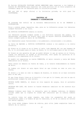 El Partido SOCIALISTA CRISTIANO LATINO AMERICANO debe organizar a los hombres y
mujeres de INICIATIVA para organizar una lucha política con el único propósito de
conseguir apoyo de los Gobiernos para la Iniciativa privada.

HOY por HOY    el   apoyo     oficial    a   la    Iniciativa   privada,     es   solo    para   los
PLUTÓCRATAS.


                                     CAPITULO 42
                               INGRESOS Y DISTRIBUCIÓN
EL problema mas     difícil    de   la   Economía      Administrativa   es   el   de     INGRESOS   y
DISTRIBUCIÓN.

Ricos y pobres pagan impuestos, más, poca es la diferencia porque los Gobiernos
siempre favorecen a los ricos.

LA JUSTICIA DISTRIBUTIVA todavía no existe.

Los Gobiernos quieren siempre ayudar a los distintos sectores del pueblo, con
determinadas cantidades de dinero, pero como no existe JUSTICIA DISTRIBUTIVA, el
Dinero siempre queda en manos de las MINORÍAS.

Los Gobernantes gozan favoreciendo a los poderosos y esclavizando a los pobres.

La falta de EQUIDAD y JUSTICIA DISTRIBUTIVA conduce a los pueblos a la órbita
Soviética.

EL dinero en sí mismo no es ni bueno ni malo, todo depende del uso que hagamos de
ÉL, si lo utilizamos para el bien, es bueno, si lo utilizamos para el mal es malo.

El Dinero es una garantía de que se podrá obtener lo que se quiera en el futuro,
cuando los Gobiernos no ayudan al proletariado, este queda sin garantías en el
presente y sin esperanzas en el futuro.

El pueblo sin esperanzas se vuelve COMUNISTA, el mejor cimiento y zanja del Mundo
Democrático es el Dinero.

Tener dinero en demasía es fuente de temor, y no tenerlo moderadamente es fuente
de dolor.

Un hombre sin dinero en esta época fatal en que vivimos es como un arco sin
flecha.

El dinero a la mano es como la lámpara de Aladino, el dinero es un buen sirviente
pero un mal amo.

El que tiene dinero tiene en el bolsillo a los que no lo tienen, por eso es que el
proletariado siempre ha sido esclavo.

PECUNIA ALTER SANGUIS, el dinero es otra especie de sangre, dice el proverbio
Latino.

PECUNIAN NON OLET, «El dinero no huele» «Poderoso caballero es don dinero» dijo
Quevedo.

Debemos trabajar para tener lo necesario, pero no debemos codiciar, no debemos
olvidar jamás que la riqueza ha creado más codiciosos que la codicia hombres
ricos.

La codicia tiene tal poder cegador, que todos los argumentos del mundo no
convencerían jamás a un hombre de que es codicioso, el YO de la codicia se reviste
con santos ropajes.

Los ricos están siempre llenos de codicia, pero ellos jamás aceptarían tener el
defecto de la codicia.
                                                  87
 