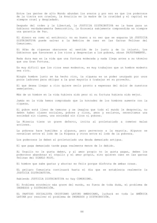 Entre las gentes de alto Mundo abundan los avaros y por eso es que los poderosos
de la tierra son crueles, la Avaricia es la madre de la crueldad y el capital es
siempre cruel y despiadado.

Después del orden y la Libertad, la JUSTICIA DISTRIBUTIVA es la base para un
Gobierno verdaderamente Democrático, la Economía sabiamente comprendida es siempre
una garantía de Paz.

El dinero es como el estiércol: no es bueno a no ser que se esparza LA JUSTICIA
DISTRIBUTIVA puede salvar a la América de caer en las Garras Felinas del
Comunismo.

El Afán de riquezas obscurece el sentido de lo justo y de lo injusto. Los
Gobiernos que favorecen a los ricos y desprecian a los pobres, obran INJUSTAMENTE.

Nada dura mas en la vida que una fortuna moderada y nada llega antes a su término
que una Gran Fortuna.

Es muy difícil que los ricos sean modestos, es muy trabajoso que un hombre modesto
sea rico.

Ningún hombre justo se ha hecho rico, la riqueza es un poder usurpado por unos
pocos ladrones para obligar a la gran mayoría a trabajar en su provecho.

El que desea llegar a rico quiere serlo pronto a expensas del dolor de nuestros
semejantes.

Más de un hombre en la vida hubiera sido peor si su fortuna hubiera sido mejor.

Jamás en la vida hemos comprobado que la honradez de los hombres aumente con la
riqueza.

El pobre está lleno de temores y se imagina que todo el mundo le desprecia, no
deben haber clases sociales, pobres y ricos, amos y esclavos, necesitamos una
sociedad sin clases, una sociedad sin ricos ni pobres.

La Miseria   tiene   un   grave   defecto,    incita   al   proletariado    a     cometer   malas
acciones.

La pobreza hace humildes a algunos, pero perversos a la mayoría. Algunos se
revuelcan entre el lodo de la Riqueza y otros entre el lodo de la pobreza.

Los poderosos le deben al proletariado una deuda demasiado antigua.

El que paga demasiado tarde paga realmente menos de lo debido.

Al Orgullo no le gusta deber, y al amor propio no le gusta pagar, deben los
poderosos abandonar el orgullo y el amor propio, sino quieren caer en las garras
felinas del DIABLO ROJO.

El hombre que sabe gastar y ahorrar es feliz porque disfruta de ambas cosas.

EL peligro Comunista continuará       hasta    el   día   que   se   establezca    realmente   la
JUSTICIA DISTRIBUTIVA.

Habiendo JUSTICIA DISTRIBUTIVA no hay COMUNISMO.

El Problema económico más grave del mundo, es fuera de toda duda, el problema de
INGRESOS y DISTRIBUCIÓN.

EL PARTIDO SOCIALISTA CRISTIANO LATINO AMERICANO, luchará en                 toda la    AMÉRICA
LATINA por resolver el problema de INGRESOS y DISTRIBUCIÓN.




                                              88
 