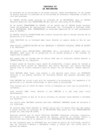 CAPITULO 43
                                    LA ANCIANIDAD
El problema de la ancianidad no se puede resolver jamás aisladamente. Si de verdad
se quiere resolver el problema de la ancianidad es necesario comprender a fondo la
raíz del problema.

El SEGURO SOCIAL puede resolver el problema de la ANCIANIDAD, pero el SEGURO
necesita pasar por una TRANSFORMACIÓN por que así como está, NO ES SEGURO.

Si se quiere TRANSFORMAR el SEGURO, si se quiere que el SEGURO pueda resolver
todos los problemas de jubilaciones, Pensiones, etc. Incluyendo el problema VITAL
de la ANCIANIDAD, debe COMPRENDERSE la necesidad imperiosa de un real presupuesto
para el SEGURO.

EL SEGURO necesita COPARTICIPAR del tributo fiscalista que el Estado obtiene de la
producción y el consumo.

Cada INDIVIDUO de la Sociedad debe tener derecho al seguro desde el día en que
nace.

Debe existir COPARTICIPACIÓN DE LOS IMPUESTOS Y TRIBUTOS FISCALES, ENTRE EL ESTADO
Y EL INDIVIDUO.

Los dineros para JUBILACIONES, PENSIONES, etc., incluyendo el seguro para los
ANCIANOS, debe salir de la producción en su estado primario y del consumo al
repartirse al pueblo.

Así cuanto más se consume mas se ahorra dado que el Individuo tendrá derecho a
COPARTICIPAR de los impuestos.

A mayor grado de consumo, mayor grado de producción, a mayor grado de consumo y
producción mayor girado de Impuestos, mas ahorro Nacional. Del ahorro Nacional
saldrá todo el Dinero necesario para el Seguro de los Ancianos. (Véase capitulo
53)

Todo ANCIANO debe tener casa propia y una pensión para vivir, es CRIMINOSO
encerrar a los pobres ancianos en horribles ASILOS que parecen pocilgas para
cerdos.

Todo ANCIANO ha vivido y por ello ha consumido y ha producido, los impuestos a la
producción y al consumo constituyen un abono para la ancianidad.

Todo anciano por el hecho de haber vivido y trabajado es claro que ha producido y
consumido.

Todo anciano    debe   tener   derecho   a   una   PENSIÓN   y   a   una   casa   para   vivir
decentemente.

No es una limosna lo que se le da al anciano, el anciano tiene derecho a reclamar
sus derechos.

Los asilos para ANCIANOS parecen mas bien CÁRCELES INMUNDAS donde se encierra a
los Infelices.

El anciano debe tener derecho al seguro social pero el seguro para que sea seguro
y pueda resolver el problema de la ANCIANIDAD debe pasar por una TRANSFORMACIÓN
porque así como está NO SIRVE.

Mientras existan por la calle Infelices ANCIANOS vendiendo loterías, cacharros,
periódicos, o mendigando de puerta en puerta, existirá un terreno fértil y
maravilloso para que en él germine la flor ABOMINABLE DEL MARXISMO-LENINISMO.

Es una vergüenza para la SOCIEDAD que así misma se precia de civilizada, permitir
que los ancianos trabajen o mendiguen ciegos y viejos por las calles para no
perecer de hambre.
                                             89
 