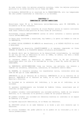 De nada sirven todos los mejores proyectos sociales, todos los mejores principios
políticos si no están escritos con el fuego del AMOR.

LA Verdadera REVOLUCIÓN es el resultado de la TRANSFORMACIÓN, solo las tempestades
del amor pueden transformar al Individuo y a la Sociedad.


                                 CAPITULO 2
                         DEMOCRACIA LATINO-AMERICANA
Necesitamos tener FE en la Democracia Latino-Americana, pero FE CONCIENTE, no
únicamente la FE del carbonero.

Desgraciadamente en estos instantes de crisis Mundial existe en nuestro continente
duda sobre inefectividad positiva de esta forma de convivencia.

Huracanados vientos REVOLUCIONARIOS azotan en estos instantes a nuestra querida
tierra LATINO-AMERICANA.

La Gente está inconforme y angustiada, hay hambre y la gente con hambre no cree en
la DEMOCRACIA.

EL ESTADO SOCIAL ECONÓMICO DE AMÉRICA es desastroso, y el ESTADO POLÍTICO es cruel
y despiadado

La DEMOCRACIA se desarrolla DIALÉCTICAMENTE y si queremos comprender en forma
INTEGRA SU ESENCIA y su FILOSOFÍA debemos estudiarla profundamente.

Es absurdo decir que la Democracia se ha desarrollado correctamente, la realidad
es que hoy por hoy la Democracia es solo un IDEAL, un anhelo, una meta a donde
queremos llegar tarde o temprano.

Si realmente amamos la Democracia no debemos tener la FE del Carbonero,
necesitamos abrir los ojos a la realidad de la vida y tener FE, mucha FE, pero FE
CONSCIENTE.

La DEMOCRACIA LATINO-AMERICANA tiene sus lacras, sus peligros, sus venenos       y
también sus antídotos, señalarlos, indicarlos, es realmente nuestro deber.

Es URGENTE, es necesario estudiar los ingredientes varios, contenidos entre esa
COPA DE ORO que se llama DEMOCRACIA

DEMOCRACIA no es el Gobierno de la Minoría. DEMOCRACIA no es el Gobierno de la
Mayoría. DEMOCRACIA es el Gobierno de todos, en el cual se reflejan sabiamente
Mayorías y Minorías.

La Sociedad es la extensión del individuo, y lo que es el individuo, es la
sociedad.

Si queremos verdaderamente una Sociedad de hombres libres, necesitamos que el
individuo se haga libre.

No podemos concebir inteligentemente una sociedad perfecta, dueña de sus propios
destinos, si el individuo no es perfecto y dueño de sus propios destinos.

NO podemos concebir una sociedad sin Gobiernos mientras el individuo no se separe
de Gobernar a sí mismo.

La Suprema aspiración Democrática, es un Mundo sin Gobiernos.

El INDIVIDUO actual no se sabe Gobernar a sí mismo y por ello necesita que lo
Gobiernen.

El titular verdadero del poder público es el pueblo en su totalidad y no uno o
varios predestinados.
                                        9
 