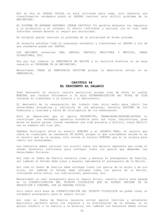 HOY en día el SEGURO SOCIAL no está sirviendo para nada, solo mediante una
transformación verdadera podrá el SEGURO resolver este difícil problema de la
ANCIANIDAD.

EL SISTEMA DÉ AHORRAR GASTANDO (VÉASE CAPITULO 53) permite mediante los Impuestos
a la producción y al consumo, el ahorro individual y nacional con el cual cada
individuo tendrá derecho al seguro por ancianidad.

Es estúpido querer resolver el problema de la ancianidad en forma aislada.

Se necesita estudiar todo el engranaje económico y transformar el SEGURO a fin de
que realmente pueda ser SEGURO.

LOS ANCIANOS necesitan        PAN,   ABRIGO,        REFUGIO,   MEDICINAS   Y     MÉDICOS,   SANAS
DIVERSIONES, ETC.

Hoy por hoy todavía la DEMOCRACIA NO EXISTE y no existirá mientras no se haya
resuelto el PROBLEMA DE LA ANCIANIDAD.

Necesitamos   CREAR   LA   DEMOCRACIA   LEGITIMA      porque   la   democracia    actual    no   es
DEMOCRACIA.


                                    CAPITULO 44
                              EL DESCUENTO AL SALARIO
Todo descuento al salario resulta pernicioso porque crea de hecho el sueldo
NOMINAL que conduce fatalmente a la baja ESTANDARDIZACIÓN del NIVEL DE VIDA
llevando al trabajador a la miseria y al descontento.

El descuento de la remuneración del trabajo como único medio para cubrir las
necesidades económicas y jubilación de las personas, denuncia EGOÍSMO de los
Poderosos y crueldad y falta de inteligencia de los Gobernantes.

Está ya demostrado que el aporte TRIPARTITO, TRABAJADOR-PATRONO-ESTADO no
constituyen una verdadera garantía económica para las cajas jubilatorias, pues
éstas en muchos países llevan realmente una vida precaria y difícil, cuyos Déficit
van en aumento año tras año.

Debemos distinguir entre el salario NOMINAL y el SALARIO REAL, el salario que
cobra el trabajador es realmente UN BLUFF, porque lo que ciertamente recibe no es
el salario que se le asigna, solo recibe un salario NOMINAL que no le alcanza para
cubrir sus necesidades.

Los Gobiernos deben calcular con acierto sobre una materia imponible que rinda el
caudal monetario suficiente para sufragar todos los gastos que demanden las
necesidades Sociales.

Así como el Padre de Familia necesita crear y manejar el presupuesto de familia,
así también el Estado debe crear y manejar sabiamente el presupuesto de la Nación.

Así como el Padre de Familia debe sufragar todos los gastos de su mujer y de sus
hijos, así también el Estado debe sufragar todos los gastos de la Nación,
incluyendo entre estos, las jubilaciones, pensiones, etc.

Necesitamos un real Presupuesto para el Seguro Social, nuestra teoría está basada
en la COPARTICIPACIÓN DEL TRIBUTO FISCALISTA QUE EL ESTADO OBTIENE DE LA
PRODUCCIÓN Y CONSUMO, CON LA PERSONA FÍSICA.

Solo sobre esta base de COPARTICIPACIÓN DEL TRIBUTO FISCALISTA se puede crear un
verdadero presupuesto para el seguro social.

Así como el Padre de Familia necesita evitar gastos Inútiles y establecer
Equilibrio perfecto entre los Ingresos y la Distribución de la moneda, si no
quiere conducir a la familia a la miseria, así también los Gobiernos deben evitar
                                               90
 