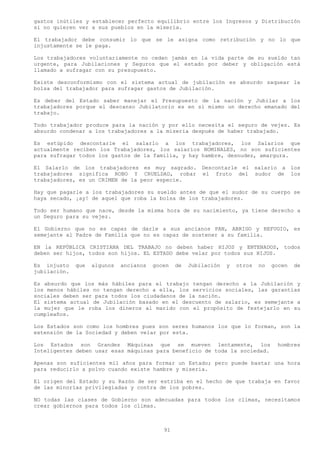 gastos inútiles y establecer perfecto equilibrio entre los Ingresos y Distribución
si no quieren ver a sus pueblos en la miseria.

El trabajador debe consumir lo que se le asigna como retribución y no lo que
injustamente se le paga.

Los trabajadores voluntariamente no ceden jamás en la vida parte de su sueldo tan
urgente, para Jubilaciones y Seguros que el estado por deber y obligación está
llamado a sufragar con su presupuesto.

Existe desconformismo con el sistema actual de jubilación es absurdo saquear la
bolsa del trabajador para sufragar gastos de Jubilación.

Es deber del Estado saber manejar el Presupuesto de la nación y Jubilar a los
trabajadores porque el descanso Jubilatorio es en sí mismo un derecho emanado del
trabajo.

Todo trabajador produce para la nación y por ello necesita el seguro de vejez. Es
absurdo condenar a los trabajadores a la miseria después de haber trabajado.

Es estúpido descontarle el salarlo a los trabajadores, los Salarios que
actualmente reciben los Trabajadores, los salarios NOMINALES, no son suficientes
para sufragar todos los gastos de la familia, y hay hambre, desnudez, amargura.

El Salarlo de los trabajadores es muy sagrado. Descontarle el salario a los
trabajadores significa ROBO Y CRUELDAD, robar el fruto del sudor de los
trabajadores, es un CRIMEN de la peor especie.

Hay que pagarle a los trabajadores su sueldo antes de que el sudor de su cuerpo se
haya secado, ¡ay! de aquel que roba la bolsa de los trabajadores.

Todo ser humano que nace, desde la misma hora de su nacimiento, ya tiene derecho a
un Seguro para su vejez.

El Gobierno que no es capaz de darle a sus ancianos PAN, ABRIGO y REFUGIO, es
semejante al Padre de Familia que no es capaz de sostener a su familia.

EN la REPÚBLICA CRISTIANA DEL TRABAJO no deben haber HIJOS y ENTENADOS, todos
deben ser hijos, todos son hijos. EL ESTADO debe velar por todos sus HIJOS.

Es injusto    que   algunos   ancianos   gocen   de   Jubilación   y   otros   no   gocen   de
jubilación.

Es absurdo que los más hábiles para el trabajo tengan derecho a la Jubilación y
los menos hábiles no tengan derecho a ella, los servicios sociales, las garantías
sociales deben ser para todos los ciudadanos de la nación.
El sistema actual de Jubilación basado en el descuento de salario, es semejante a
la mujer que le roba los dineros al marido con el propósito de festejarlo en su
cumpleaños.

Los Estados son como los hombres pues son seres humanos los que lo forman, son la
extensión de la Sociedad y deben velar por esta.

Los Estados son Grandes Máquinas que se mueven lentamente, los                       hombres
Inteligentes deben usar esas máquinas para beneficio de toda la sociedad.

Apenas son suficientes mil años para formar un Estado; pero puede bastar una hora
para reducirlo a polvo cuando existe hambre y miseria.

El origen del Estado y su Razón de ser estriba en el hecho de que trabaja en favor
de las minorías privilegiadas y contra de los pobres.

NO todas las clases de Gobierno son adecuadas para todos los climas, necesitamos
crear gobiernos para todos los climas.



                                            91
 