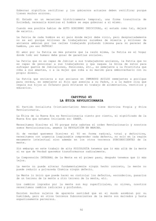 Gobernar significa rectificar y los gobiernos actuales deben rectificar porque
tienen muchos errores.

El Estado es un mecanismo históricamente temporal, una forma transitoria        de
Sociedad, necesaria mientras el hombre se sepa gobernar a sí mismo.

Cuando sea posible hablar de AUTO GOBIERNO INDIVIDUAL, el estado como tal, dejará
de existir.

La Patria de cada hombre es el país donde mejor debe vivir, pero desgraciadamente
no es así porque millones de trabajadores sucumbes de miseria y millones de
ancianos ambulan por las calles trabajando pidiendo limosna para no perecer de
hambre, ¿es eso PATRIA?

El amor por la Patria es más potente que la razón misma, la Patria es el hogar
donde todo ser humano debe gozar de garantías sociales.

La Patria que no es capaz de Jubilar a sus trabajadores ancianos, la Patria que no
es capaz de pensionar a sus trabajadores y que saquea la bolsa de estos para
sufragar gastos de Jubilaciones, Pensiones, etc., es semejante a la Prostituta que
roba a sus amantes, o a la mujer que roba a su marido para emborracharlo con su
propio dinero.

La Patria que encierra a sus ancianos en INMUNDOS ASILOS semejantes a pocilgas
para cerdos, es semejante al Hijo que asesina a su Padre, o a la madre rica que
regala sus hijos al Orfanato para evitarse el trabajo de alimentarlos, vestirlos y
educarlos.


                                 CAPITULO 45
                           LA ÉTICA REVOLUCIONARIA
El Partido Socialista Cristiano-Latino Americano tiene doctrina Propia y ética
Revolucionaria.

La Ética de la Nueva Era es Revolucionaria ciento por ciento, el significado de la
Nueva Era que estamos Iniciando es: SABER.

Necesitamos Disolver el YO porque éste sabotea el orden Revolucionario y nosotros
somos Revolucionarios, amamos la REVOLUCIÓN EN MARCHA.

Si de verdad queremos Disolver el YO en forma radical, total y definitiva,
necesitamos con urgencia inaplazable comprender cada defecto, no solo en la región
meramente intelectual sino además en los otros terrenos SUBCONSCIENTES de la
mente.

Sin embargo en este trabajo de alta PSICOLOGÍA tenemos que ir más allá de la mente
si es que de Verdad queremos transformarnos radicalmente.

La Comprensión INTEGRAL de la Mente es el primer paso, después tenemos que ir más
lejos.

La mente no puede alterar fundamentalmente ningún hecho concreto, la mente no
puede reducir a polvareda Cósmica ningún defecto.

La Mente lo único que puede hacer es controlar los defectos, esconderlos, pasarlos
de un terreno de la mente a otro terreno de la mente, etc.

Los cambios logrados por la mente son muy superficiales, no sirven, nosotros
necesitamos cambios radicales y profundos.

Existen muchos sujetos de aparente santidad que en el mundo asombran por su
humildad, pero en otros terrenos Subconscientes de la mente son malvados y hasta
espantosamente perversos.



                                        92
 