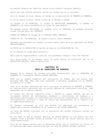 La energía Atómica del Espíritu vuelve polvo cósmico cualquier defecto.

Dentro de todo defecto personal existe una Verdad que es su antídoto.

Solo la Verdad nos hace libres, la Verdad es lo desconocido de MOMENTO en MOMENTO.

EL YO se reduce a polvo cuando el SOL de la Verdad lo quema.

La Verdad no es ESTÁTICA, la Verdad es REVOLUCIÓN PERMANENTE,           la   VERDAD   es
DINÁMICA y se halla escondida en el fondo de cada defecto

NO debemos buscar FELICIDAD, no podemos vivir en PLENITUD, no podemos utilizar
ningún sistema para ser ÍNTEGROS.

CUANDO LA ESENCIA se escapa de la BOTELLA SOMOS ÍNTEGROS.

CUANDO EL YO, (LA BOTELLA), se reduce a polvo, somos ÍNTEGROS.

Queremos una Sociedad sin Clases, un mundo mejor, pero esto es imposible sin ÉTICA
REVOLUCIONARIA.

La ÉTICA de la REVOLUCIÓN en marcha se basa en la DISOLUCIÓN del YO.

EL YO sabotea el orden Revolucionario.

Esta vida es espantosamente ridícula, horriblemente trágica y rara vez sublime.

Solo disolviendo el YO podemos hacer un mundo mejor, la Disolución del YO es
REVOLUCIÓN RADICAL, TOTAL y definitiva.


                                 CAPITULO 46
                        CAYO EL CARNICERO DE HUNGRÍA
Después de un decenio de intensa actividad Internacional cayó el CARNICERO de
HUNGRÍA, el tristemente célebre NIKITA KRUSCHEV.

Este fue el hombre Dramático por excelencia, el hombre que tan pronto está
bailando CHA, CHA, CHA, como esta furibundo y terrible, golpeando con su ZAPATO,
el pupitre en la ONU.

Este es el macabro personaje que mató a millares de personas en HUNGRÍA y UCRANIA,
el contradictorio personaje que tan pronto hablaba de coexistencia pacifica, como
amenazaba con la guerra atómica.

El órgano del Partido Comunista acusa a NIKITA al famoso NIKITA, de ser un
intrigante carente de inteligencia, propenso a conclusiones sin madurez y a
decisiones precipitadas, un individualista jactancioso y parlanchín, autoritario y
contradictorio, contrario a tomar en cuenta las realizaciones de la ciencia y de
la experiencia práctica.

En fuentes informadas se dijo que NIKITA fue expulsado por entregarse                 al
despotismo y actuar torpemente en el conflicto con CHINA COMUNISTA.

La caída de NIKITA coincidió con la detonación del primer artefacto nuclear de
China Roja.

No hay duda de que el fracaso agrícola de NIKITA debido al cual Rusia tuvo que
comprar trigo a Estados Unidos y Canadá, fue una de las causas básicas para su
caída espectacular.

Otra de las causas básicas para su aparatosa caída, fue el conflicto con China. Ya
el tenebroso MAO había pronosticado que los días de NIKITA estaban contados.



                                         94
 