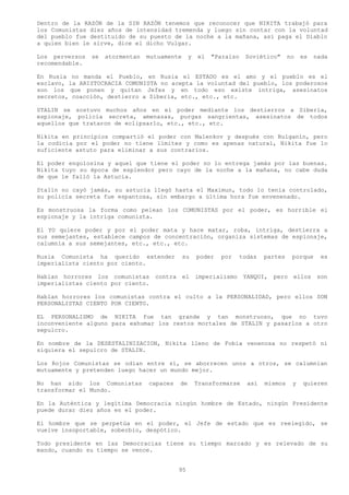 Dentro de la RAZÓN de la SIN RAZÓN tenemos que reconocer que NIKITA trabajó para
los Comunistas diez años de intensidad tremenda y luego sin contar con la voluntad
del pueblo fue destituido de su puesto de la noche a la mañana, así paga el Diablo
a quien bien le sirve, dice el dicho Vulgar.

Los perversos   se   atormentan   mutuamente     y   el   "Paraíso   Soviético"     no   es   nada
recomendable.

En Rusia no manda el Pueblo, en Rusia el ESTADO es el amo y el pueblo es el
esclavo, la ARISTOCRACIA COMUNISTA no acepta la voluntad del pueblo, los poderosos
son los que ponen y quitan Jefes y en todo eso existe intriga, asesinatos
secretos, coacción, destierro a Siberia, etc., etc., etc.

STALIN se sostuvo muchos años en el poder mediante los destierros a Siberia,
espionaje, policía secreta, amenazas, purgas sangrientas, asesinatos de todos
aquellos que trataron de eclipsarlo, etc., etc., etc.

Nikita en principios compartió el poder con Malenkov y después con Bulganin, pero
la codicia por el poder no tiene límites y como es apenas natural, Nikita fue lo
suficiente astuto para eliminar a sus contrarios.

El poder engolosina y aquel que tiene el poder no lo entrega jamás por las buenas.
Nikita tuyo su época de esplendor pero cayo de la noche a la mañana, no cabe duda
de que le falló la Astucia.

Stalin no cayó jamás, su astucia llegó hasta el Maximun, todo lo tenia controlado,
su policía secreta fue espantosa, sin embargo a última hora fue envenenado.

Es monstruosa la forma como pelean los COMUNISTAS por el poder, es horrible el
espionaje y la intriga comunista.

El YO quiere poder y por el poder mata y hace matar, roba, intriga, destierra a
sus semejantes, establece campos de concentración, organiza sistemas de espionaje,
calumnia a sus semejantes, etc., etc., etc.

Rusia Comunista ha querido extender            su    poder   por   todas   partes    porque     es
imperialista ciento por ciento.

Hablan horrores los comunistas contra el             imperialismo YANQUI,    pero ellos       son
imperialistas ciento por ciento.

Hablan horrores los comunistas contra el culto a la PERSONALIDAD, pero ellos SON
PERSONALISTAS CIENTO POR CIENTO.

EL PERSONALISMO de NIKITA fue tan grande y tan monstruoso, que no tuvo
inconveniente alguno para exhumar los restos mortales de STALIN y pasarlos a otro
sepulcro.

En nombre de la DESESTALINIZACION, Nikita lleno de Fobia venenosa no respetó ni
siquiera el sepulcro de STALIN.

Los Rojos Comunistas se odian entre sí, se aborrecen unos a otros, se calumnian
mutuamente y pretenden luego hacer un mundo mejor.

No han sido los Comunistas        capaces   de       Transformarse   así   mismos    y   quieren
transformar el Mundo.

En la Auténtica y legítima Democracia ningún hombre de Estado, ningún Presidente
puede durar diez años en el poder.

El hombre que se perpetúa en el poder, el Jefe de estado que es reelegido, se
vuelve insoportable, soberbio, despótico.

Todo presidente en las Democracias tiene su tiempo marcado y es relevado de su
mando, cuando su tiempo se vence.


                                            95
 