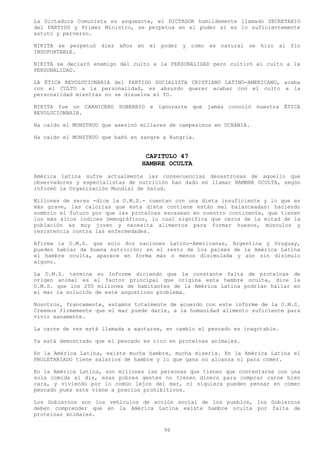 La Dictadura Comunista es asqueante, el DICTADOR humildemente llamado SECRETARIO
del PARTIDO y Primer Ministro, se perpetua en el poder si es lo suficientemente
astuto y perverso.

NIKITA se perpetuó diez años en el poder y como es natural se hizo al fin
INSOPORTABLE.

NIKITA se declaró enemigo del culto a la PERSONALIDAD pero cultivó el culto a la
PERSONALIDAD.

LA ÉTICA REVOLUCIONARIA del PARTIDO SOCIALISTA CRISTIANO LATINO-AMERICANO, acaba
con el CULTO a la personalidad, es absurdo querer acabar con el culto a la
personalidad mientras no se disuelva el YO.

NIKITA fue un CARNICERO SOBERBIO e ignorante que jamás conoció nuestra ÉTICA
REVOLUCIONARIA.

Ha caído el MONSTRUO que asesinó millares de campesinos en UCRANIA.

Ha caído el MONSTRUO que bañó en sangre a Hungría.


                                  CAPITULO 47
                                 HAMBRE OCULTA
América Latina sufre actualmente las consecuencias desastrosas de aquello que
observadores y especialistas de nutrición han dado en llamar HAMBRE OCULTA, según
informó la Organización Mundial de Salud.

Millones de seres -dice la O.M.S.- cuentan con una dieta insuficiente y lo que es
más grave, las calorías que esta dieta contiene están mal balanceadas: haciendo
sombrío el futuro por que las proteínas escasean en nuestro continente, que tienen
los más altos índices Demográficos, lo cual significa que cerca de la mitad de la
población es muy joven y necesita alimentos para formar huesos, músculos y
resistencia contra las enfermedades.

Afirma la O.M.S. que solo dos naciones Latino-Americanas, Argentina y Uruguay,
pueden hablar de buena nutrición; en el resto de los países de la América Latina
el hambre oculta, aparece en forma más o menos disimulada y aún sin disimulo
alguno.

La O.M.S. termina su Informe diciendo que la constante falta de proteínas de
origen animal es el factor principal que origina esta hambre oculta, dice la
O.M.S. que los 200 millones de habitantes de la América Latina podrían hallar en
el mar la solución de este angustioso problema.

Nosotros, francamente, estamos totalmente de acuerdo con este informe de la O.M.S.
Creemos firmemente que el mar puede darle, a la humanidad alimento suficiente para
vivir sanamente.

La carne de res está llamada a agotarse, en cambio el pescado es inagotable.

Ya está demostrado que el pescado es rico en proteínas animales.

En la América Latina, existe mucha hambre, mucha miseria. En la América Latina el
PROLETARIADO tiene salarios de hambre y lo que gana no alcanza ni para comer.

En la América Latina, son millones las personas que tienen que contentarse con una
sola comida al día, esas pobres gentes no tienen dinero para comprar carne bien
cara, y viviendo por lo común lejos del mar, ni siquiera pueden pensar en comer
pescado pues este viene a precios prohibitivos.

Los Gobiernos son los vehículos de acción social de los pueblos, los Gobiernos
deben comprender que en la América Latina existe hambre oculta por falta de
proteínas animales.

                                        96
 