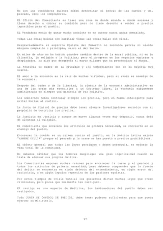 No son los Vendedores quienes deben determinar el precio de las carnes y del
pescado, sino los compradores.

El Oficio del Comerciante es traer una cosa de donde abunda a donde escasea y
tiene derecho a cobrar su comisión pero no tiene derecho a vender a precios
imposibles para el pueblo.

EL Verdadero medio de ganar mucho consiste en no querer nunca ganar demasiado.

Todas las cosas buenas son baratas; todas las cosas malas son caras.

Desgraciadamente el espíritu Egoísta del Comercio no reconoce patria ni siente
ninguna compasión o principio, salvo el del lucro.

En miles de años no ha habido grandes cambios dentro de la moral pública, ni en la
filosofía, la religión o la Política; pero el progreso en los negocios egoístas y
despiadados, ha sido por desgracia el mayor milagro que ha presenciado el Mundo.

La Avaricia es madre de la crueldad y los Comerciantes son en su mayoría muy
avaros.

El amor a la economía es la raíz de muchas virtudes, pero el avaro es enemigo de
la economía.

Después del orden y de la Libertad, la ciencia de la economía administrativa es
una de las cosas más esenciales a un Gobierno libre, la economía sabiamente
administrada es siempre una garantía de Paz Relativa.

Los Gobiernos deben controlar siempre los precios, pero en forma inteligente para
evitar burlas al control.

La Junta de Control de precios debe tener siempre Investigadores secretos con el
propósito de controlar los precios.

La Justicia es Justicia y aunque se mueve algunas veces muy despacio, nunca deja
de alcanzar al culpable.

El comerciante que encarece los artículos de primera necesidad, se convierte en un
enemigo del pueblo.

Encarecer la comida es un crimen contra el pueblo, en la América Latina existe
"HAMBRE OCULTA" porque el pescado y la carne se han puesto a precios prohibitivos.

El objeto general que todas las leyes persiguen o deben perseguir, es mejorar la
vida total de la comunidad.

No debemos olvidar que los hombres despliegan una gran ingeniosidad cuando se
trata de atenuar sus propios delitos.

Los Comerciantes exponen muchas razones para encarecer la carne y el pescado y
todos los artículos de primera necesidad, pero debemos comprender que la fuente
del delito se encuentra en algún defecto del entendimiento, en algún error del
raciocinio, o en algún Impulso repentino de las pasiones egoístas.

Por estos tiempos de crisis mundial los gobiernos dictan muchas leyes que crean
criminales, pero pocas que realmente les castiguen.

El castigo es una especie de Medicina, los hambreadores del pueblo deben ser
castigados.

Toda JUNTA DE CONTROL DE PRECIOS, debe tener poderes suficientes para que pueda
ejercer su Ministerio.




                                        97
 