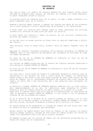 CAPITULO 48
                                  EL SALARIO
Así como el buey o el caballo de labranza después del duro trabajo recibe cierta
cantidad de alimentos para reparar sus fuerzas, así también y en forma semejante,
el pobre trabajador recibe su salario.

La humilde bestia de labranza goza con el pasto, la caña y demás alimentos y el
pobre trabajador goza con su salario.

Hombres y bestias deben trabajar y reparar sus fuerzas por medio de los alimentos
con el único propósito triste y desgraciado de enriquecer a los Capitalistas.

A veces suben los salarios pero también suben en forma simultanea los artículos
alimenticios, entonces de nada sirve que suban los salarios.

A veces bajan los salarios y suben los precios de los artículos alimenticios,
entonces hay hambre y miseria.

La Ley del Valor no puede resolver en forma justa la cuestión complicada y difícil
del salario.

Toda mercancía tiene un doble valor, Primero: Valor de cambio. Segundo: valor de
uso.

Hablando en lenguaje totalmente económico, NO es absurdo considerar la «FUERZA DE
TRABAJO» como un tipo especial de mercadería que claramente se distingue de todas
las demás mercaderías

El valor de uso de la «FUERZA DE TRABAJO» es diferente al valor de uso de
cualquier otra mercadería.

Los Valores de CAMBIO producidos por la «fuerza de trabajo» resultan Superiores a
esta mercancía llamada FUERZA DE TRABAJO.

El valor de uso de LA FUERZA DE TRABAJO es diferente al valor de uso de cualquier
otra mercancía.

Con unas tres o cuatro horas de trabajo el trabajador desquita su salario, pero el
capitalista no se contenta con tres o cuatro horas de trabajo, el capitalista
quiere dinero y más dinero y por ello exige jornadas de ocho, diez, doce y aun más
horas de trabajo, con el inconfesable propósito de producir más y más valores de
cambio, es decir; Más y más mercancías, más y más ganancias para enriquecer sus
caudales.

La Mercancía llamada «FUERZA DE TRABAJO» debería cambiarse por su justo precio,
pero desgraciadamente no es así, el capitalista paga solamente el trabajo
necesario, pero el trabajo excesivo, el sobre trabajo, no lo paga, se lo roba.
Pagar poco y trabajar macho, ese es el Lema de los Capitalistas, el capitalista se
roba la mercancía llamada FUERZA DE TRABAJO, a ojos vistas y con la aprobación
criminal de las autoridades de trabajo.

Si en un platillo de la balanza de la justicia ponemos el salario y en el otro
platillo de la balanza ponemos la mercancía llamada FUERZA DE TRABAJO, es claro
que esta última, inclinará totalmente la balanza de la justicia a su favor.

En muchos países se ha establecido la jornada de trabajo de ocho horas, pero como
el salario es bajo el trabajador sale perdiendo.

Ningún salario de hambre merece ocho horas de trabajo ni aún siquiera los buenos
salarios pueden acreditar jornadas de ocho horas de trabajo porque los valores de
cambio son inmensamente más ricos que el salario recibido.

No debemos olvidar que los valores de cambio son las mercancías producidas por la
fuerza de trabajo da los trabajadores.

                                        98
 
