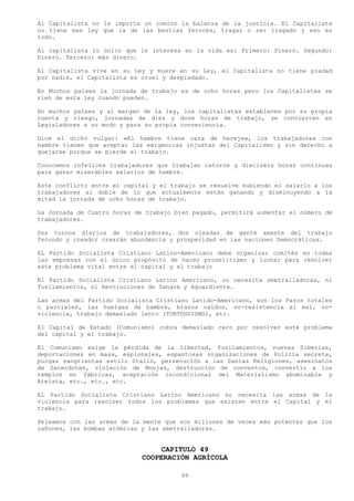 Al Capitalista no le importa un comino la balanza de la justicia. El Capitalista
no tiene mas ley que la de las bestias feroces, tragar o ser tragado y eso es
todo.

Al capitalista lo único que le interesa en la vida es: Primero: Dinero. Segundo:
Dinero. Tercero: más dinero.

El Capitalista vive en su Ley y muere en su Ley, el Capitalista no tiene piedad
por nadie, el Capitalista es cruel y despiadado.

En Muchos países la jornada de trabajo es de ocho horas pero los Capitalistas se
ríen de esta ley cuando pueden.

En muchos países y al margen de la ley, los capitalistas establecen por su propia
cuenta y riesgo, jornadas de diez y doce horas de trabajo, se convierten en
Legisladores a su modo y para su propia conveniencia.

Dice el dicho vulgar: «El hambre tiene cara de hereje», los trabajadores con
hambre tienen que aceptar las exigencias injustas del Capitalismo y sin derecho a
quejarse porque se pierde el trabajo.

Conocemos infelices trabajadores que trabajan catorce y dieciséis horas continuas
para ganar miserables salarios de hambre.

Este conflicto entre el capital y el trabajo se resuelve subiendo el salario a los
trabajadores al doble de lo que actualmente están ganando y disminuyendo a la
mitad la jornada de ocho horas de trabajo.

La Jornada de Cuatro horas de trabajo bien pagado, permitirá aumentar el número de
trabajadores.

Dos turnos diarios de trabajadores, dos oleadas de gente amante del trabajo
fecundo y creador crearán abundancia y prosperidad en las naciones Democráticas.

EL Partido Socialista Cristiano Latino-Americano debe organizar comités en todas
las empresas con el único propósito de hacer proselitismo y luchar para resolver
este problema vital entre el capital y el trabajo

El Partido Socialista Cristiano Latino Americano, no necesita ametralladoras, ni
fusilamientos, ni Revoluciones de Sangre y Aguardiente.

Las armas del Partido Socialista Cristiano Latido-Americano, son los Paros totales
o parciales, las huelgas de hambre, brazos caídos, no-resistencia al mal, no-
violencia, trabajo demasiado lento (TORTUGUISMO), etc.

El Capital de Estado (Comunismo) cobra demasiado caro por resolver este problema
del capital y el trabajo.

El Comunismo exige la pérdida de la libertad, fusilamientos, nuevas Siberias,
deportaciones en masa, espionajes, espantosas organizaciones de Policía secreta,
purgas sangrientas estilo Stalin, persecución a las Santas Religiones, asesinatos
de Sacerdotes, violación de Monjas, destrucción de conventos, convertir a los
templos en fábricas, aceptación incondicional del Materialismo abominable y
Ateísta, etc., etc., etc.

EL Partido Socialista Cristiano Latino Americano no necesita las armas de la
violencia para resolver todos los problemas que existen entre el Capital y el
trabajo.

Peleamos con las armas de la mente que son millones de veces más potentes que los
cañones, las bombas atómicas y las ametralladoras.


                                  CAPITULO 49
                             COOPERACIÓN AGRÍCOLA

                                        99
 