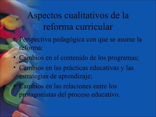 Aspectos cualitativos de la
reforma curricular
• Perspectiva pedagógica con que se asume la
reforma;
• Cambios en el contenido de los programas;
• Cambios en las prácticas educativas y las
estrategias de aprendizaje;
• Cambios en las relaciones entre los
protagonistas del proceso educativo.
 