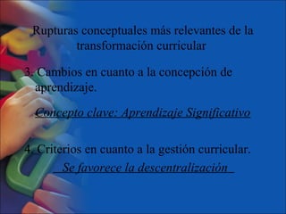 Rupturas conceptuales más relevantes de la
transformación curricular
3. Cambios en cuanto a la concepción de
aprendizaje.
Concepto clave: Aprendizaje Significativo
4. Criterios en cuanto a la gestión curricular.
Se favorece la descentralización
 