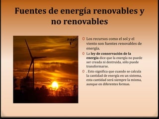 Fuentes de energía renovables y
no renovables
0 Los recursos como el sol y el
viento son fuentes renovables de
energía.
0 La ley de conservación de la
energía dice que la energía no puede
ser creada ni destruida, sólo puede
transformarse.
0 . Esto significa que cuando se calcula
la cantidad de energía en un sistema,
esta cantidad será siempre la misma,
aunque en diferentes formas.
 