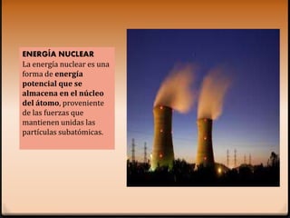 ENERGÍA NUCLEAR
La energía nuclear es una
forma de energía
potencial que se
almacena en el núcleo
del átomo, proveniente
de las fuerzas que
mantienen unidas las
partículas subatómicas.
 