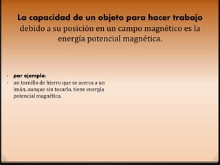 La capacidad de un objeto para hacer trabajo
debido a su posición en un campo magnético es la
energía potencial magnética.
- por ejemplo:
- un tornillo de hierro que se acerca a un
imán, aunque sin tocarlo, tiene energía
potencial magnética.
 