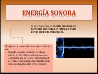 La energía sonora es energía mecánica de
partículas que vibran en forma de ondas
por un medio de transmisión.
-Es gracias a la energía sonora que podemos
oír.
- Cuando las ondas sonoras en el aire
entran en tus oídos, estimulan células
especiales que envían la información al
cerebro. Mientras más energía tiene una
onda sonora, más alto será el sonido.
 