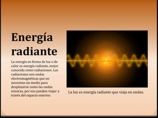 Energía
radiante
La energía en forma de luz o de
calor es energía radiante, mejor
conocida como radiaciones. Las
radiaciones son ondas
electromagnéticas que no
necesitan un medio para
desplazarse como las ondas
sonoras, por eso pueden viajar a
través del espacio exterior.
La luz es energía radiante que viaja en ondas.
 
