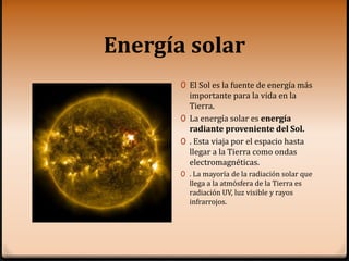 Energía solar
0 El Sol es la fuente de energía más
importante para la vida en la
Tierra.
0 La energía solar es energía
radiante proveniente del Sol.
0 . Esta viaja por el espacio hasta
llegar a la Tierra como ondas
electromagnéticas.
0 . La mayoría de la radiación solar que
llega a la atmósfera de la Tierra es
radiación UV, luz visible y rayos
infrarrojos.
 