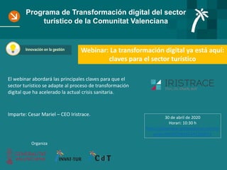 Programa de Transformación digital del sector
turístico de la Comunitat Valenciana
Webinar: La transformación digital ya está aquí:
claves para el sector turístico
Innovación en la gestión
Organiza
El webinar abordará las principales claves para que el
sector turístico se adapte al proceso de transformación
digital que ha acelerado la actual crisis sanitaria.
Imparte: Cesar Mariel – CEO Iristrace.
30 de abril de 2020
Horari: 10:30 h
https://attendee.gotowebinar.com/re
gister/6910204487441280011
 