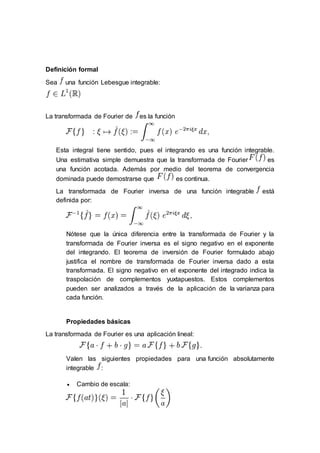 Definición formal
Sea una función Lebesgue integrable:
La transformada de Fourier de es la función
Esta integral tiene sentido, pues el integrando es una función integrable.
Una estimativa simple demuestra que la transformada de Fourier es
una función acotada. Además por medio del teorema de convergencia
dominada puede demostrarse que es continua.
La transformada de Fourier inversa de una función integrable está
definida por:
Nótese que la única diferencia entre la transformada de Fourier y la
transformada de Fourier inversa es el signo negativo en el exponente
del integrando. El teorema de inversión de Fourier formulado abajo
justifica el nombre de transformada de Fourier inversa dado a esta
transformada. El signo negativo en el exponente del integrado indica la
traspolación de complementos yuxtapuestos. Estos complementos
pueden ser analizados a través de la aplicación de la varianza para
cada función.
Propiedades básicas
La transformada de Fourier es una aplicación lineal:
Valen las siguientes propiedades para una función absolutamente
integrable :
 Cambio de escala:
 